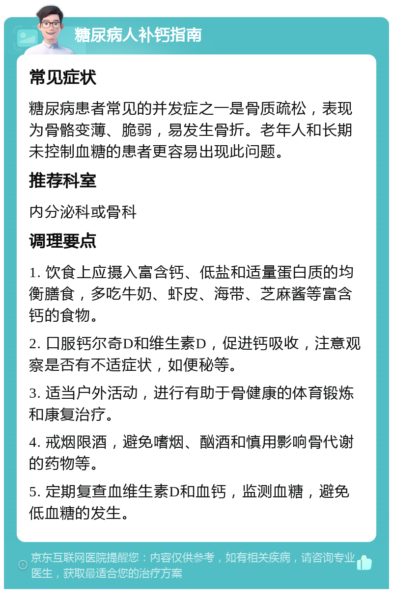 糖尿病人补钙指南 常见症状 糖尿病患者常见的并发症之一是骨质疏松，表现为骨骼变薄、脆弱，易发生骨折。老年人和长期未控制血糖的患者更容易出现此问题。 推荐科室 内分泌科或骨科 调理要点 1. 饮食上应摄入富含钙、低盐和适量蛋白质的均衡膳食，多吃牛奶、虾皮、海带、芝麻酱等富含钙的食物。 2. 口服钙尔奇D和维生素D，促进钙吸收，注意观察是否有不适症状，如便秘等。 3. 适当户外活动，进行有助于骨健康的体育锻炼和康复治疗。 4. 戒烟限酒，避免嗜烟、酗酒和慎用影响骨代谢的药物等。 5. 定期复查血维生素D和血钙，监测血糖，避免低血糖的发生。