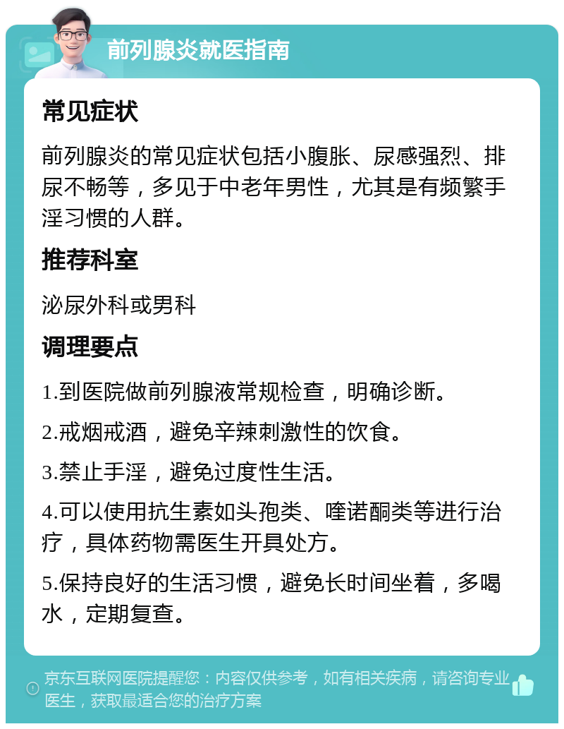 前列腺炎就医指南 常见症状 前列腺炎的常见症状包括小腹胀、尿感强烈、排尿不畅等，多见于中老年男性，尤其是有频繁手淫习惯的人群。 推荐科室 泌尿外科或男科 调理要点 1.到医院做前列腺液常规检查，明确诊断。 2.戒烟戒酒，避免辛辣刺激性的饮食。 3.禁止手淫，避免过度性生活。 4.可以使用抗生素如头孢类、喹诺酮类等进行治疗，具体药物需医生开具处方。 5.保持良好的生活习惯，避免长时间坐着，多喝水，定期复查。