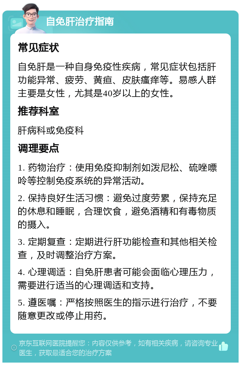 自免肝治疗指南 常见症状 自免肝是一种自身免疫性疾病，常见症状包括肝功能异常、疲劳、黄疸、皮肤瘙痒等。易感人群主要是女性，尤其是40岁以上的女性。 推荐科室 肝病科或免疫科 调理要点 1. 药物治疗：使用免疫抑制剂如泼尼松、硫唑嘌呤等控制免疫系统的异常活动。 2. 保持良好生活习惯：避免过度劳累，保持充足的休息和睡眠，合理饮食，避免酒精和有毒物质的摄入。 3. 定期复查：定期进行肝功能检查和其他相关检查，及时调整治疗方案。 4. 心理调适：自免肝患者可能会面临心理压力，需要进行适当的心理调适和支持。 5. 遵医嘱：严格按照医生的指示进行治疗，不要随意更改或停止用药。