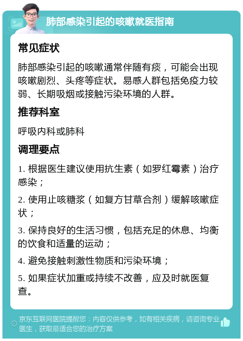 肺部感染引起的咳嗽就医指南 常见症状 肺部感染引起的咳嗽通常伴随有痰，可能会出现咳嗽剧烈、头疼等症状。易感人群包括免疫力较弱、长期吸烟或接触污染环境的人群。 推荐科室 呼吸内科或肺科 调理要点 1. 根据医生建议使用抗生素（如罗红霉素）治疗感染； 2. 使用止咳糖浆（如复方甘草合剂）缓解咳嗽症状； 3. 保持良好的生活习惯，包括充足的休息、均衡的饮食和适量的运动； 4. 避免接触刺激性物质和污染环境； 5. 如果症状加重或持续不改善，应及时就医复查。