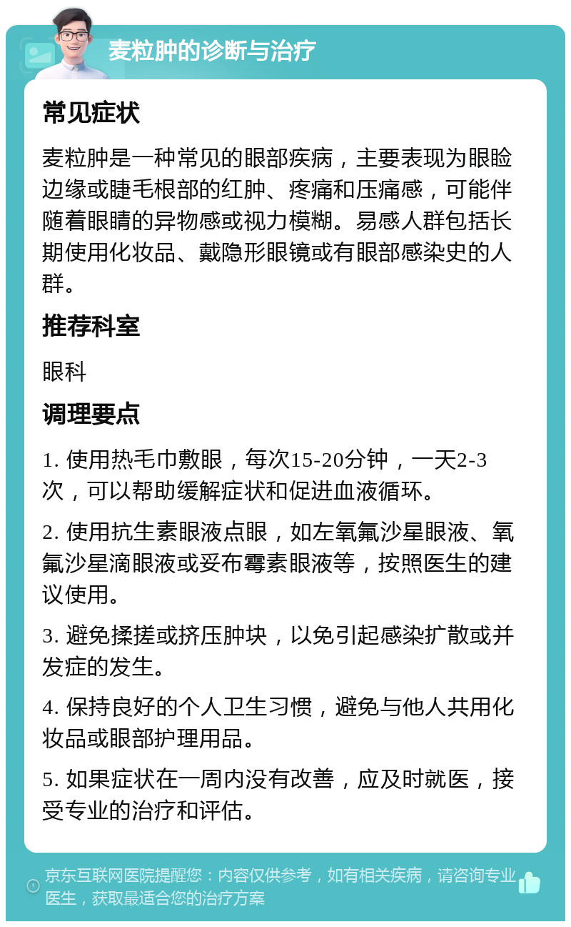 麦粒肿的诊断与治疗 常见症状 麦粒肿是一种常见的眼部疾病，主要表现为眼睑边缘或睫毛根部的红肿、疼痛和压痛感，可能伴随着眼睛的异物感或视力模糊。易感人群包括长期使用化妆品、戴隐形眼镜或有眼部感染史的人群。 推荐科室 眼科 调理要点 1. 使用热毛巾敷眼，每次15-20分钟，一天2-3次，可以帮助缓解症状和促进血液循环。 2. 使用抗生素眼液点眼，如左氧氟沙星眼液、氧氟沙星滴眼液或妥布霉素眼液等，按照医生的建议使用。 3. 避免揉搓或挤压肿块，以免引起感染扩散或并发症的发生。 4. 保持良好的个人卫生习惯，避免与他人共用化妆品或眼部护理用品。 5. 如果症状在一周内没有改善，应及时就医，接受专业的治疗和评估。