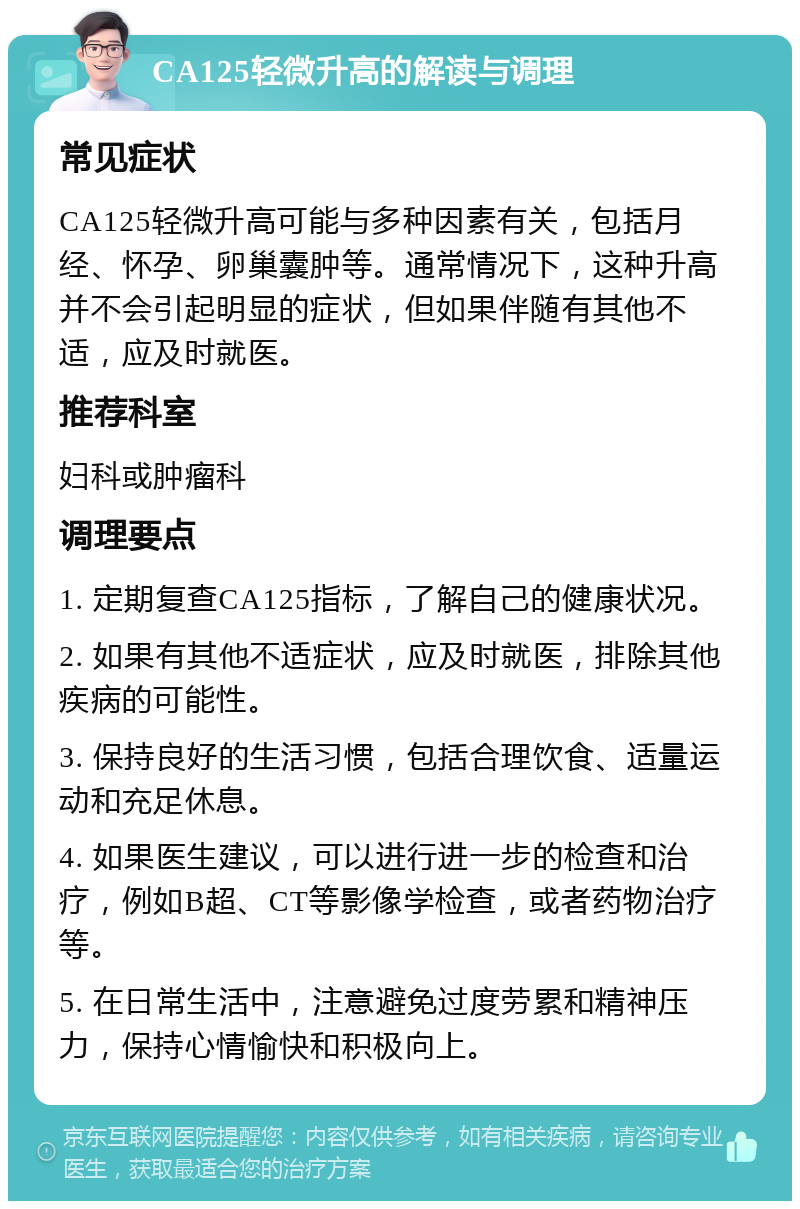 CA125轻微升高的解读与调理 常见症状 CA125轻微升高可能与多种因素有关，包括月经、怀孕、卵巢囊肿等。通常情况下，这种升高并不会引起明显的症状，但如果伴随有其他不适，应及时就医。 推荐科室 妇科或肿瘤科 调理要点 1. 定期复查CA125指标，了解自己的健康状况。 2. 如果有其他不适症状，应及时就医，排除其他疾病的可能性。 3. 保持良好的生活习惯，包括合理饮食、适量运动和充足休息。 4. 如果医生建议，可以进行进一步的检查和治疗，例如B超、CT等影像学检查，或者药物治疗等。 5. 在日常生活中，注意避免过度劳累和精神压力，保持心情愉快和积极向上。