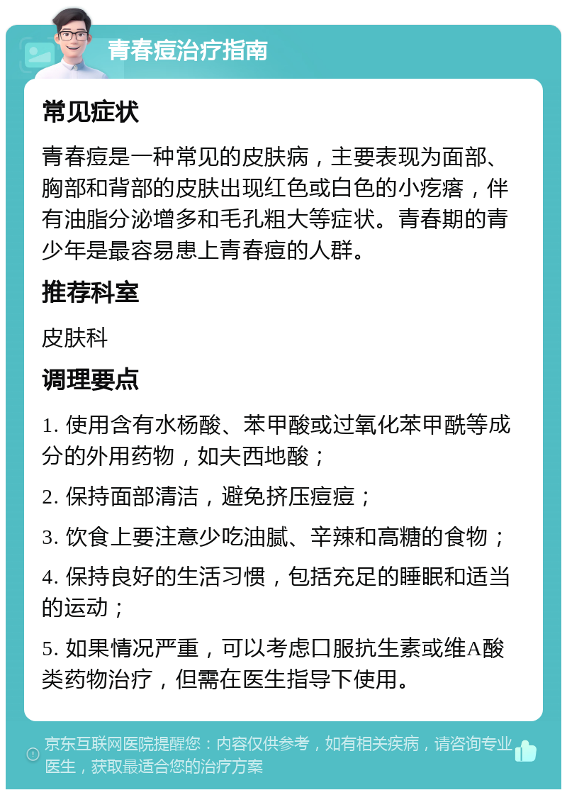 青春痘治疗指南 常见症状 青春痘是一种常见的皮肤病，主要表现为面部、胸部和背部的皮肤出现红色或白色的小疙瘩，伴有油脂分泌增多和毛孔粗大等症状。青春期的青少年是最容易患上青春痘的人群。 推荐科室 皮肤科 调理要点 1. 使用含有水杨酸、苯甲酸或过氧化苯甲酰等成分的外用药物，如夫西地酸； 2. 保持面部清洁，避免挤压痘痘； 3. 饮食上要注意少吃油腻、辛辣和高糖的食物； 4. 保持良好的生活习惯，包括充足的睡眠和适当的运动； 5. 如果情况严重，可以考虑口服抗生素或维A酸类药物治疗，但需在医生指导下使用。