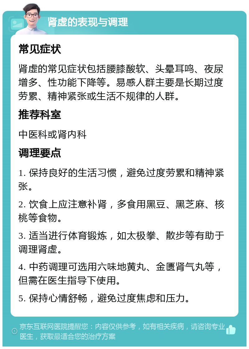 肾虚的表现与调理 常见症状 肾虚的常见症状包括腰膝酸软、头晕耳鸣、夜尿增多、性功能下降等。易感人群主要是长期过度劳累、精神紧张或生活不规律的人群。 推荐科室 中医科或肾内科 调理要点 1. 保持良好的生活习惯，避免过度劳累和精神紧张。 2. 饮食上应注意补肾，多食用黑豆、黑芝麻、核桃等食物。 3. 适当进行体育锻炼，如太极拳、散步等有助于调理肾虚。 4. 中药调理可选用六味地黄丸、金匮肾气丸等，但需在医生指导下使用。 5. 保持心情舒畅，避免过度焦虑和压力。