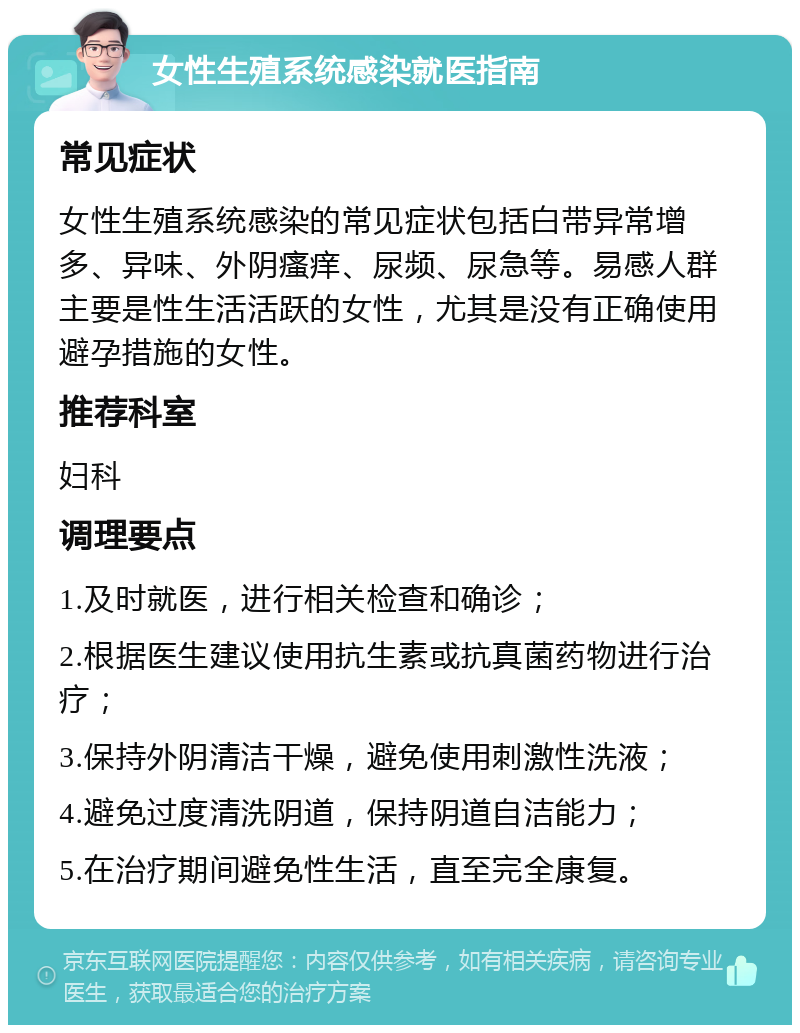 女性生殖系统感染就医指南 常见症状 女性生殖系统感染的常见症状包括白带异常增多、异味、外阴瘙痒、尿频、尿急等。易感人群主要是性生活活跃的女性，尤其是没有正确使用避孕措施的女性。 推荐科室 妇科 调理要点 1.及时就医，进行相关检查和确诊； 2.根据医生建议使用抗生素或抗真菌药物进行治疗； 3.保持外阴清洁干燥，避免使用刺激性洗液； 4.避免过度清洗阴道，保持阴道自洁能力； 5.在治疗期间避免性生活，直至完全康复。