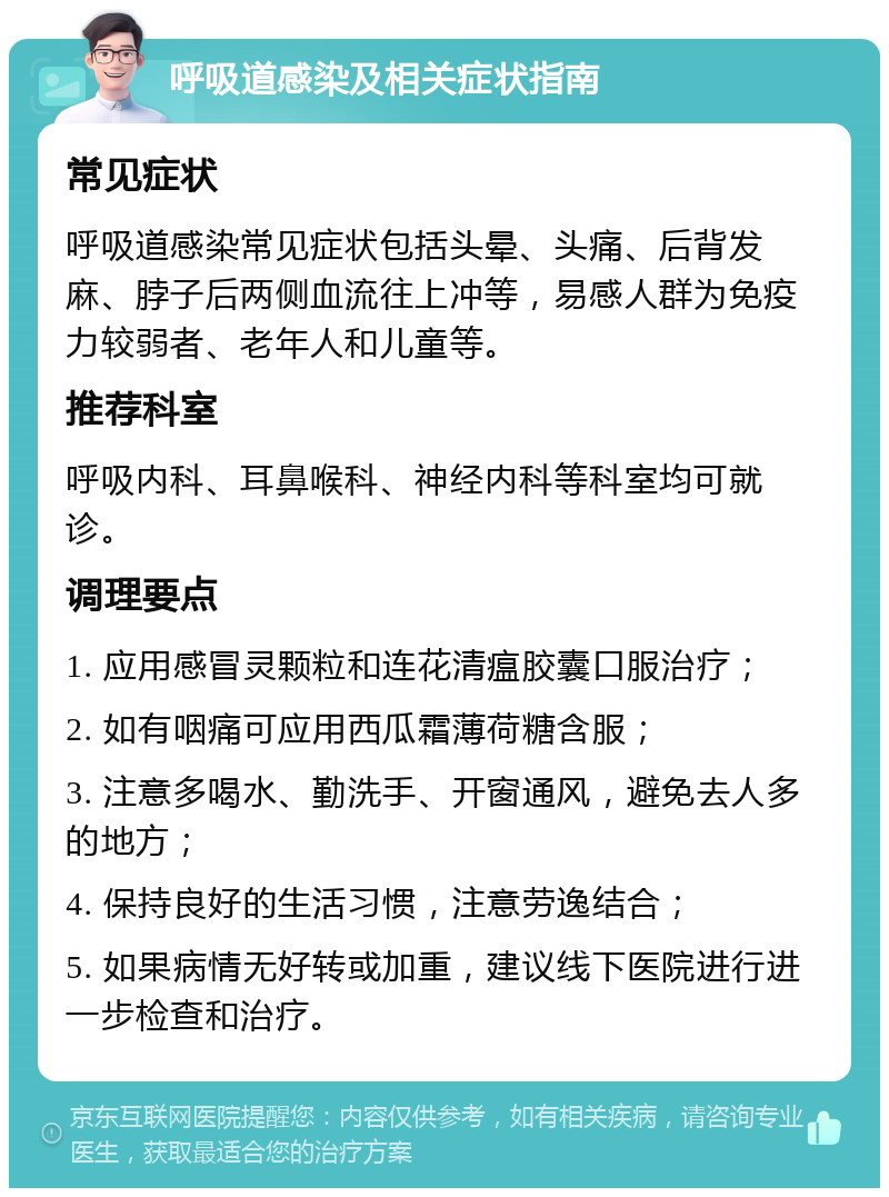 呼吸道感染及相关症状指南 常见症状 呼吸道感染常见症状包括头晕、头痛、后背发麻、脖子后两侧血流往上冲等，易感人群为免疫力较弱者、老年人和儿童等。 推荐科室 呼吸内科、耳鼻喉科、神经内科等科室均可就诊。 调理要点 1. 应用感冒灵颗粒和连花清瘟胶囊口服治疗； 2. 如有咽痛可应用西瓜霜薄荷糖含服； 3. 注意多喝水、勤洗手、开窗通风，避免去人多的地方； 4. 保持良好的生活习惯，注意劳逸结合； 5. 如果病情无好转或加重，建议线下医院进行进一步检查和治疗。