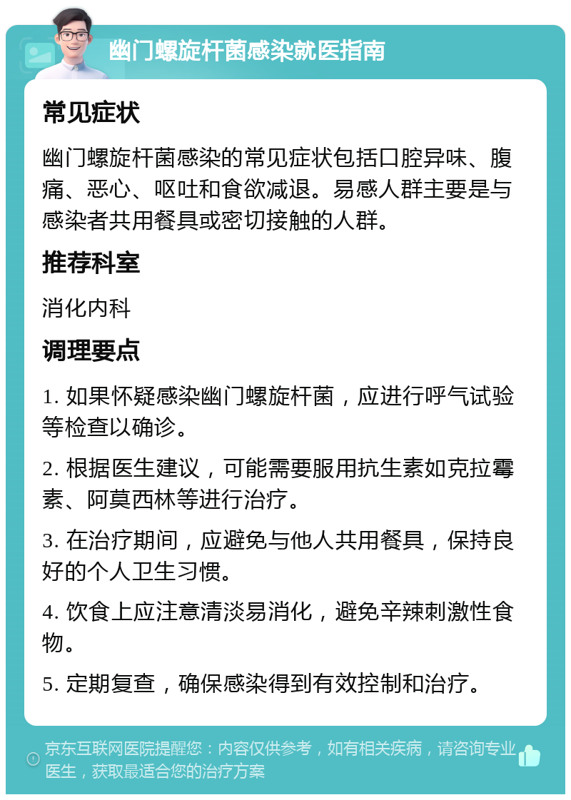 幽门螺旋杆菌感染就医指南 常见症状 幽门螺旋杆菌感染的常见症状包括口腔异味、腹痛、恶心、呕吐和食欲减退。易感人群主要是与感染者共用餐具或密切接触的人群。 推荐科室 消化内科 调理要点 1. 如果怀疑感染幽门螺旋杆菌，应进行呼气试验等检查以确诊。 2. 根据医生建议，可能需要服用抗生素如克拉霉素、阿莫西林等进行治疗。 3. 在治疗期间，应避免与他人共用餐具，保持良好的个人卫生习惯。 4. 饮食上应注意清淡易消化，避免辛辣刺激性食物。 5. 定期复查，确保感染得到有效控制和治疗。