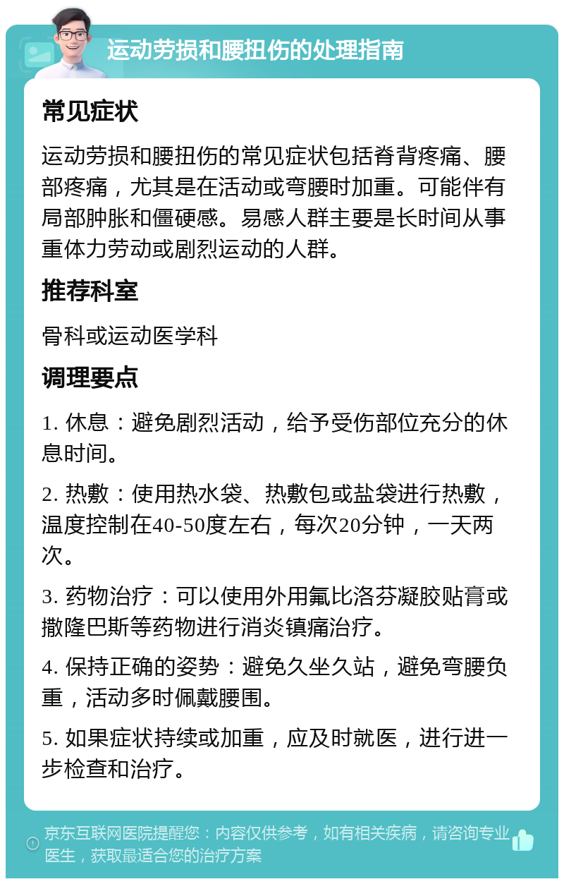 运动劳损和腰扭伤的处理指南 常见症状 运动劳损和腰扭伤的常见症状包括脊背疼痛、腰部疼痛，尤其是在活动或弯腰时加重。可能伴有局部肿胀和僵硬感。易感人群主要是长时间从事重体力劳动或剧烈运动的人群。 推荐科室 骨科或运动医学科 调理要点 1. 休息：避免剧烈活动，给予受伤部位充分的休息时间。 2. 热敷：使用热水袋、热敷包或盐袋进行热敷，温度控制在40-50度左右，每次20分钟，一天两次。 3. 药物治疗：可以使用外用氟比洛芬凝胶贴膏或撒隆巴斯等药物进行消炎镇痛治疗。 4. 保持正确的姿势：避免久坐久站，避免弯腰负重，活动多时佩戴腰围。 5. 如果症状持续或加重，应及时就医，进行进一步检查和治疗。