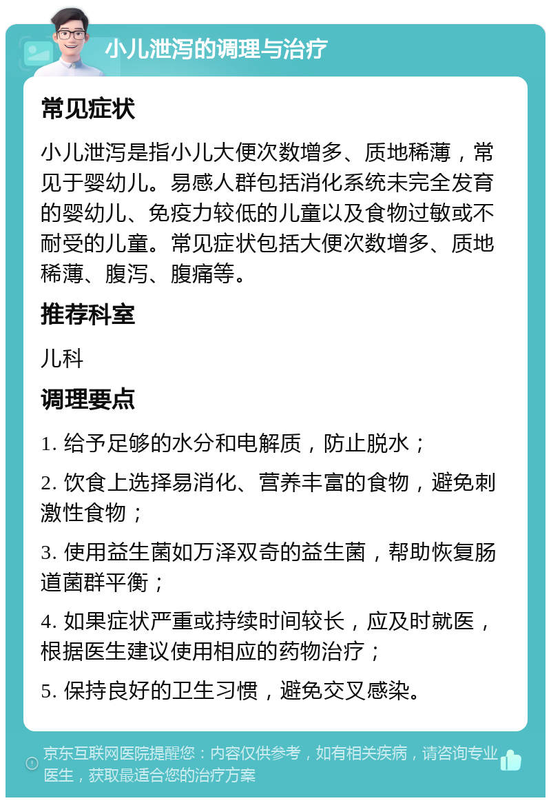 小儿泄泻的调理与治疗 常见症状 小儿泄泻是指小儿大便次数增多、质地稀薄，常见于婴幼儿。易感人群包括消化系统未完全发育的婴幼儿、免疫力较低的儿童以及食物过敏或不耐受的儿童。常见症状包括大便次数增多、质地稀薄、腹泻、腹痛等。 推荐科室 儿科 调理要点 1. 给予足够的水分和电解质，防止脱水； 2. 饮食上选择易消化、营养丰富的食物，避免刺激性食物； 3. 使用益生菌如万泽双奇的益生菌，帮助恢复肠道菌群平衡； 4. 如果症状严重或持续时间较长，应及时就医，根据医生建议使用相应的药物治疗； 5. 保持良好的卫生习惯，避免交叉感染。