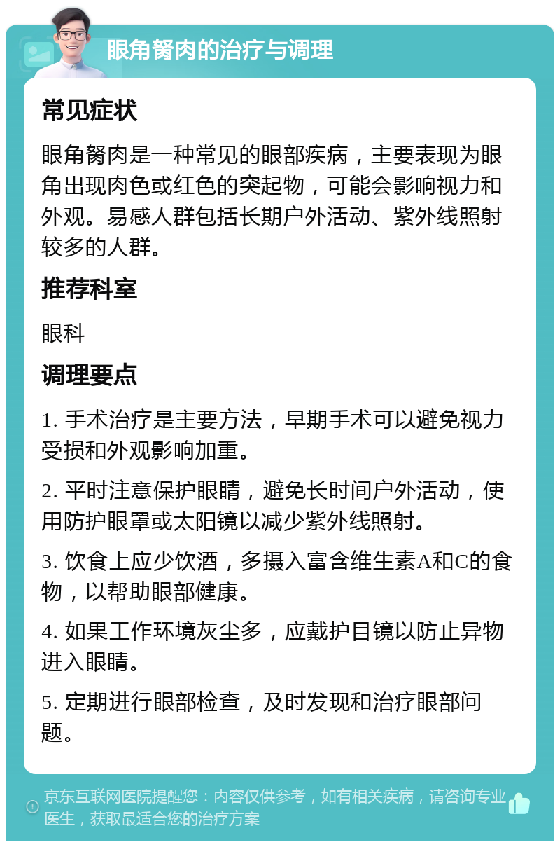 眼角胬肉的治疗与调理 常见症状 眼角胬肉是一种常见的眼部疾病，主要表现为眼角出现肉色或红色的突起物，可能会影响视力和外观。易感人群包括长期户外活动、紫外线照射较多的人群。 推荐科室 眼科 调理要点 1. 手术治疗是主要方法，早期手术可以避免视力受损和外观影响加重。 2. 平时注意保护眼睛，避免长时间户外活动，使用防护眼罩或太阳镜以减少紫外线照射。 3. 饮食上应少饮酒，多摄入富含维生素A和C的食物，以帮助眼部健康。 4. 如果工作环境灰尘多，应戴护目镜以防止异物进入眼睛。 5. 定期进行眼部检查，及时发现和治疗眼部问题。