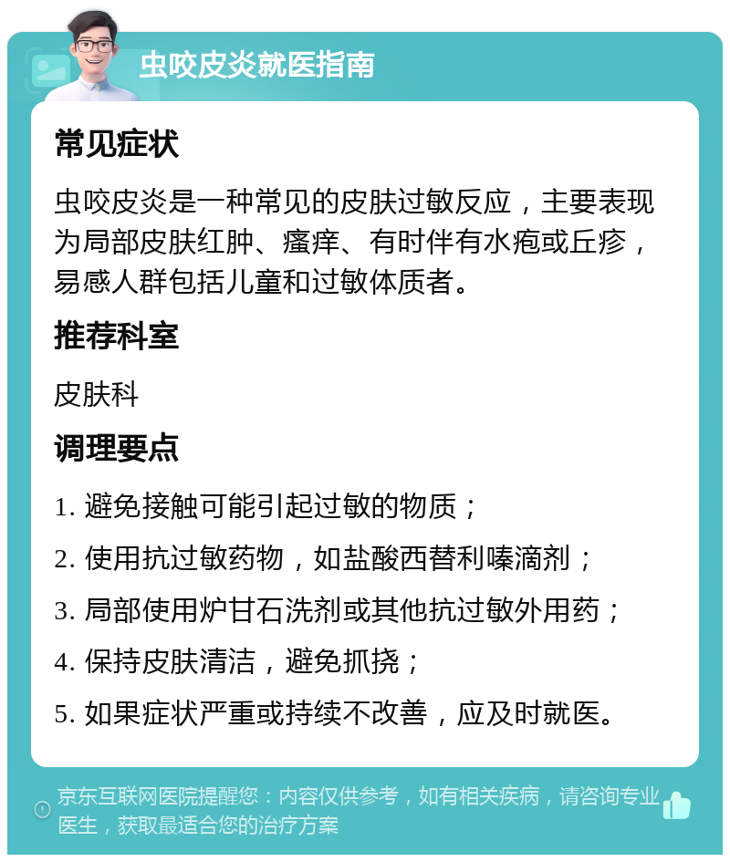 虫咬皮炎就医指南 常见症状 虫咬皮炎是一种常见的皮肤过敏反应，主要表现为局部皮肤红肿、瘙痒、有时伴有水疱或丘疹，易感人群包括儿童和过敏体质者。 推荐科室 皮肤科 调理要点 1. 避免接触可能引起过敏的物质； 2. 使用抗过敏药物，如盐酸西替利嗪滴剂； 3. 局部使用炉甘石洗剂或其他抗过敏外用药； 4. 保持皮肤清洁，避免抓挠； 5. 如果症状严重或持续不改善，应及时就医。