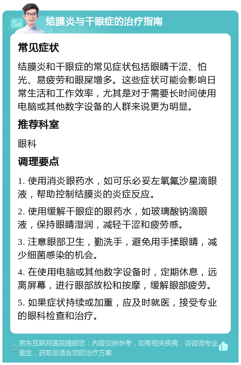 结膜炎与干眼症的治疗指南 常见症状 结膜炎和干眼症的常见症状包括眼睛干涩、怕光、易疲劳和眼屎增多。这些症状可能会影响日常生活和工作效率，尤其是对于需要长时间使用电脑或其他数字设备的人群来说更为明显。 推荐科室 眼科 调理要点 1. 使用消炎眼药水，如可乐必妥左氧氟沙星滴眼液，帮助控制结膜炎的炎症反应。 2. 使用缓解干眼症的眼药水，如玻璃酸钠滴眼液，保持眼睛湿润，减轻干涩和疲劳感。 3. 注意眼部卫生，勤洗手，避免用手揉眼睛，减少细菌感染的机会。 4. 在使用电脑或其他数字设备时，定期休息，远离屏幕，进行眼部放松和按摩，缓解眼部疲劳。 5. 如果症状持续或加重，应及时就医，接受专业的眼科检查和治疗。