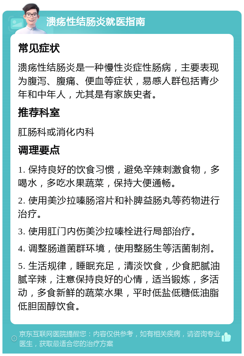 溃疡性结肠炎就医指南 常见症状 溃疡性结肠炎是一种慢性炎症性肠病，主要表现为腹泻、腹痛、便血等症状，易感人群包括青少年和中年人，尤其是有家族史者。 推荐科室 肛肠科或消化内科 调理要点 1. 保持良好的饮食习惯，避免辛辣刺激食物，多喝水，多吃水果蔬菜，保持大便通畅。 2. 使用美沙拉嗪肠溶片和补脾益肠丸等药物进行治疗。 3. 使用肛门内伤美沙拉嗪栓进行局部治疗。 4. 调整肠道菌群环境，使用整肠生等活菌制剂。 5. 生活规律，睡眠充足，清淡饮食，少食肥腻油腻辛辣，注意保持良好的心情，适当锻炼，多活动，多食新鲜的蔬菜水果，平时低盐低糖低油脂低胆固醇饮食。