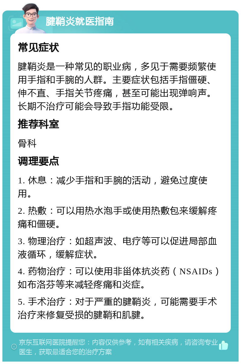 腱鞘炎就医指南 常见症状 腱鞘炎是一种常见的职业病，多见于需要频繁使用手指和手腕的人群。主要症状包括手指僵硬、伸不直、手指关节疼痛，甚至可能出现弹响声。长期不治疗可能会导致手指功能受限。 推荐科室 骨科 调理要点 1. 休息：减少手指和手腕的活动，避免过度使用。 2. 热敷：可以用热水泡手或使用热敷包来缓解疼痛和僵硬。 3. 物理治疗：如超声波、电疗等可以促进局部血液循环，缓解症状。 4. 药物治疗：可以使用非甾体抗炎药（NSAIDs）如布洛芬等来减轻疼痛和炎症。 5. 手术治疗：对于严重的腱鞘炎，可能需要手术治疗来修复受损的腱鞘和肌腱。