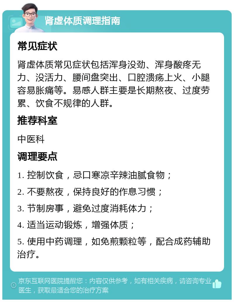 肾虚体质调理指南 常见症状 肾虚体质常见症状包括浑身没劲、浑身酸疼无力、没活力、腰间盘突出、口腔溃疡上火、小腿容易胀痛等。易感人群主要是长期熬夜、过度劳累、饮食不规律的人群。 推荐科室 中医科 调理要点 1. 控制饮食，忌口寒凉辛辣油腻食物； 2. 不要熬夜，保持良好的作息习惯； 3. 节制房事，避免过度消耗体力； 4. 适当运动锻炼，增强体质； 5. 使用中药调理，如免煎颗粒等，配合成药辅助治疗。