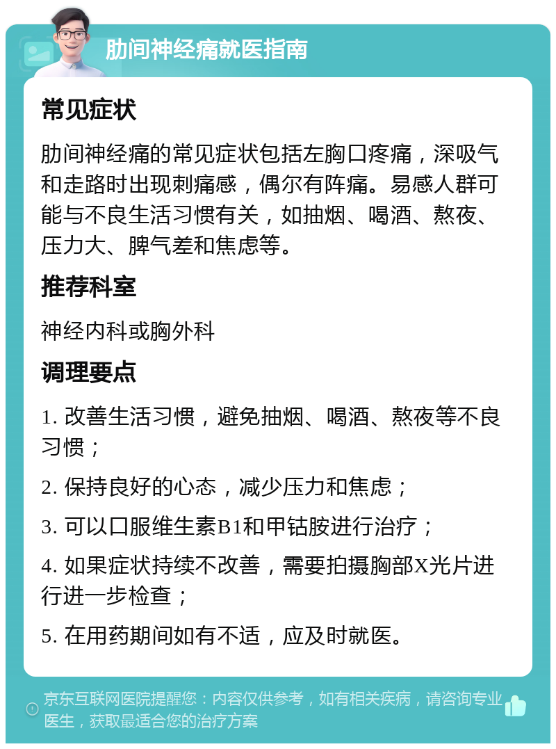 肋间神经痛就医指南 常见症状 肋间神经痛的常见症状包括左胸口疼痛，深吸气和走路时出现刺痛感，偶尔有阵痛。易感人群可能与不良生活习惯有关，如抽烟、喝酒、熬夜、压力大、脾气差和焦虑等。 推荐科室 神经内科或胸外科 调理要点 1. 改善生活习惯，避免抽烟、喝酒、熬夜等不良习惯； 2. 保持良好的心态，减少压力和焦虑； 3. 可以口服维生素B1和甲钴胺进行治疗； 4. 如果症状持续不改善，需要拍摄胸部X光片进行进一步检查； 5. 在用药期间如有不适，应及时就医。