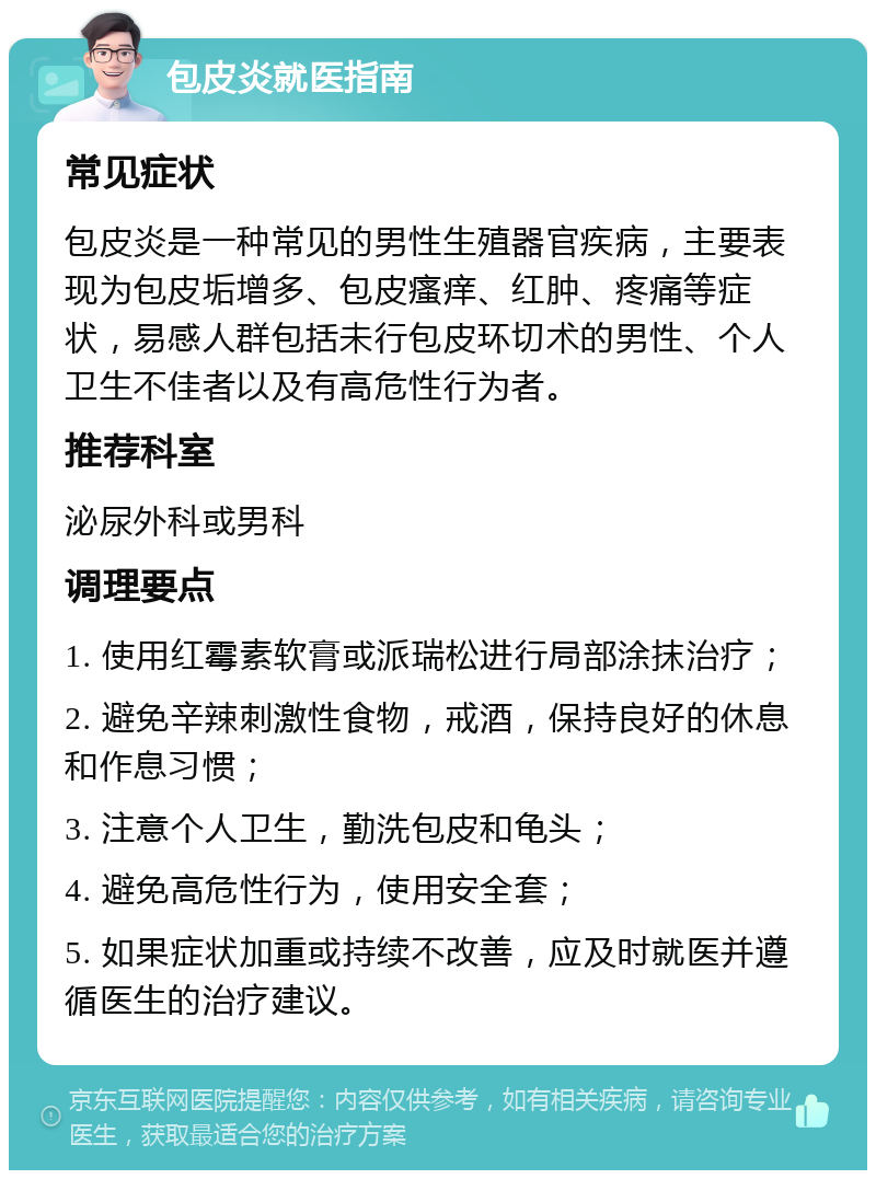 包皮炎就医指南 常见症状 包皮炎是一种常见的男性生殖器官疾病，主要表现为包皮垢增多、包皮瘙痒、红肿、疼痛等症状，易感人群包括未行包皮环切术的男性、个人卫生不佳者以及有高危性行为者。 推荐科室 泌尿外科或男科 调理要点 1. 使用红霉素软膏或派瑞松进行局部涂抹治疗； 2. 避免辛辣刺激性食物，戒酒，保持良好的休息和作息习惯； 3. 注意个人卫生，勤洗包皮和龟头； 4. 避免高危性行为，使用安全套； 5. 如果症状加重或持续不改善，应及时就医并遵循医生的治疗建议。