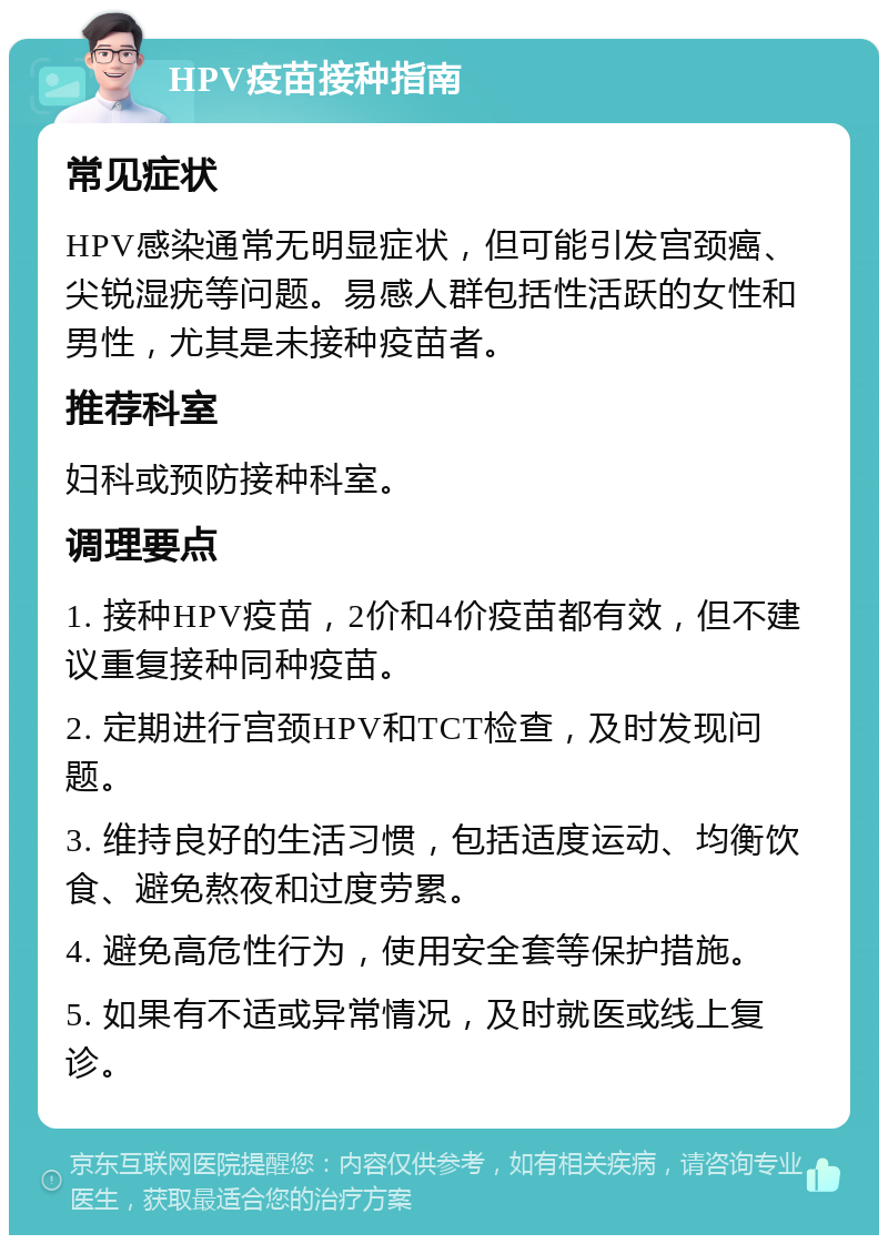 HPV疫苗接种指南 常见症状 HPV感染通常无明显症状，但可能引发宫颈癌、尖锐湿疣等问题。易感人群包括性活跃的女性和男性，尤其是未接种疫苗者。 推荐科室 妇科或预防接种科室。 调理要点 1. 接种HPV疫苗，2价和4价疫苗都有效，但不建议重复接种同种疫苗。 2. 定期进行宫颈HPV和TCT检查，及时发现问题。 3. 维持良好的生活习惯，包括适度运动、均衡饮食、避免熬夜和过度劳累。 4. 避免高危性行为，使用安全套等保护措施。 5. 如果有不适或异常情况，及时就医或线上复诊。