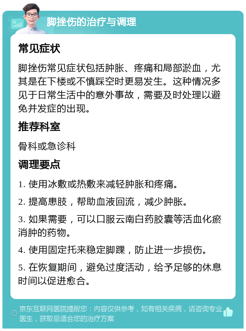 脚挫伤的治疗与调理 常见症状 脚挫伤常见症状包括肿胀、疼痛和局部淤血，尤其是在下楼或不慎踩空时更易发生。这种情况多见于日常生活中的意外事故，需要及时处理以避免并发症的出现。 推荐科室 骨科或急诊科 调理要点 1. 使用冰敷或热敷来减轻肿胀和疼痛。 2. 提高患肢，帮助血液回流，减少肿胀。 3. 如果需要，可以口服云南白药胶囊等活血化瘀消肿的药物。 4. 使用固定托来稳定脚踝，防止进一步损伤。 5. 在恢复期间，避免过度活动，给予足够的休息时间以促进愈合。