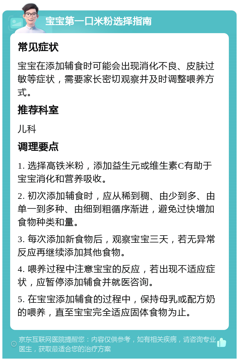 宝宝第一口米粉选择指南 常见症状 宝宝在添加辅食时可能会出现消化不良、皮肤过敏等症状，需要家长密切观察并及时调整喂养方式。 推荐科室 儿科 调理要点 1. 选择高铁米粉，添加益生元或维生素C有助于宝宝消化和营养吸收。 2. 初次添加辅食时，应从稀到稠、由少到多、由单一到多种、由细到粗循序渐进，避免过快增加食物种类和量。 3. 每次添加新食物后，观察宝宝三天，若无异常反应再继续添加其他食物。 4. 喂养过程中注意宝宝的反应，若出现不适应症状，应暂停添加辅食并就医咨询。 5. 在宝宝添加辅食的过程中，保持母乳或配方奶的喂养，直至宝宝完全适应固体食物为止。