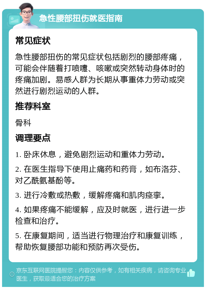 急性腰部扭伤就医指南 常见症状 急性腰部扭伤的常见症状包括剧烈的腰部疼痛，可能会伴随着打喷嚏、咳嗽或突然转动身体时的疼痛加剧。易感人群为长期从事重体力劳动或突然进行剧烈运动的人群。 推荐科室 骨科 调理要点 1. 卧床休息，避免剧烈运动和重体力劳动。 2. 在医生指导下使用止痛药和药膏，如布洛芬、对乙酰氨基酚等。 3. 进行冷敷或热敷，缓解疼痛和肌肉痉挛。 4. 如果疼痛不能缓解，应及时就医，进行进一步检查和治疗。 5. 在康复期间，适当进行物理治疗和康复训练，帮助恢复腰部功能和预防再次受伤。