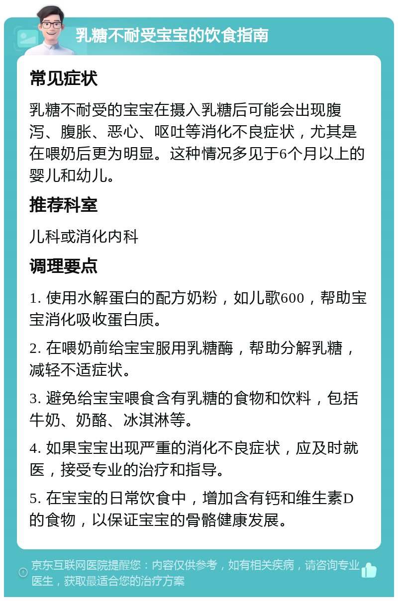 乳糖不耐受宝宝的饮食指南 常见症状 乳糖不耐受的宝宝在摄入乳糖后可能会出现腹泻、腹胀、恶心、呕吐等消化不良症状，尤其是在喂奶后更为明显。这种情况多见于6个月以上的婴儿和幼儿。 推荐科室 儿科或消化内科 调理要点 1. 使用水解蛋白的配方奶粉，如儿歌600，帮助宝宝消化吸收蛋白质。 2. 在喂奶前给宝宝服用乳糖酶，帮助分解乳糖，减轻不适症状。 3. 避免给宝宝喂食含有乳糖的食物和饮料，包括牛奶、奶酪、冰淇淋等。 4. 如果宝宝出现严重的消化不良症状，应及时就医，接受专业的治疗和指导。 5. 在宝宝的日常饮食中，增加含有钙和维生素D的食物，以保证宝宝的骨骼健康发展。