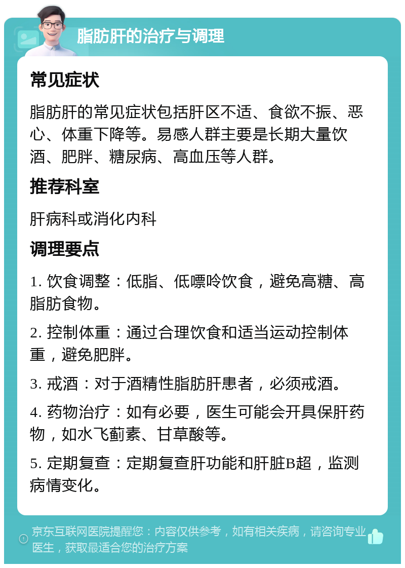 脂肪肝的治疗与调理 常见症状 脂肪肝的常见症状包括肝区不适、食欲不振、恶心、体重下降等。易感人群主要是长期大量饮酒、肥胖、糖尿病、高血压等人群。 推荐科室 肝病科或消化内科 调理要点 1. 饮食调整：低脂、低嘌呤饮食，避免高糖、高脂肪食物。 2. 控制体重：通过合理饮食和适当运动控制体重，避免肥胖。 3. 戒酒：对于酒精性脂肪肝患者，必须戒酒。 4. 药物治疗：如有必要，医生可能会开具保肝药物，如水飞蓟素、甘草酸等。 5. 定期复查：定期复查肝功能和肝脏B超，监测病情变化。