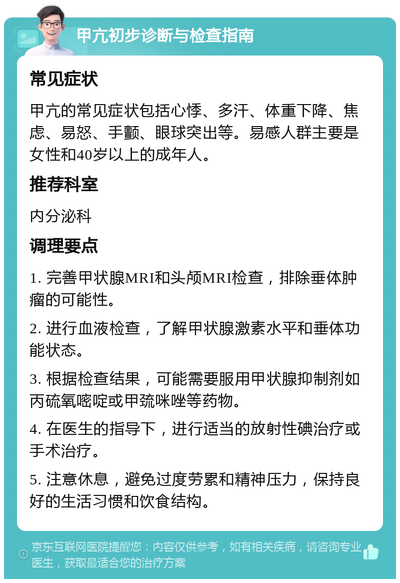 甲亢初步诊断与检查指南 常见症状 甲亢的常见症状包括心悸、多汗、体重下降、焦虑、易怒、手颤、眼球突出等。易感人群主要是女性和40岁以上的成年人。 推荐科室 内分泌科 调理要点 1. 完善甲状腺MRI和头颅MRI检查，排除垂体肿瘤的可能性。 2. 进行血液检查，了解甲状腺激素水平和垂体功能状态。 3. 根据检查结果，可能需要服用甲状腺抑制剂如丙硫氧嘧啶或甲巯咪唑等药物。 4. 在医生的指导下，进行适当的放射性碘治疗或手术治疗。 5. 注意休息，避免过度劳累和精神压力，保持良好的生活习惯和饮食结构。