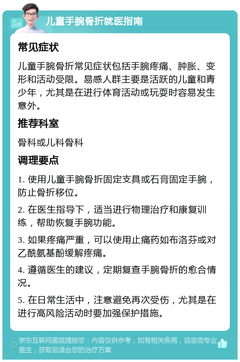 儿童手腕骨折就医指南 常见症状 儿童手腕骨折常见症状包括手腕疼痛、肿胀、变形和活动受限。易感人群主要是活跃的儿童和青少年，尤其是在进行体育活动或玩耍时容易发生意外。 推荐科室 骨科或儿科骨科 调理要点 1. 使用儿童手腕骨折固定支具或石膏固定手腕，防止骨折移位。 2. 在医生指导下，适当进行物理治疗和康复训练，帮助恢复手腕功能。 3. 如果疼痛严重，可以使用止痛药如布洛芬或对乙酰氨基酚缓解疼痛。 4. 遵循医生的建议，定期复查手腕骨折的愈合情况。 5. 在日常生活中，注意避免再次受伤，尤其是在进行高风险活动时要加强保护措施。