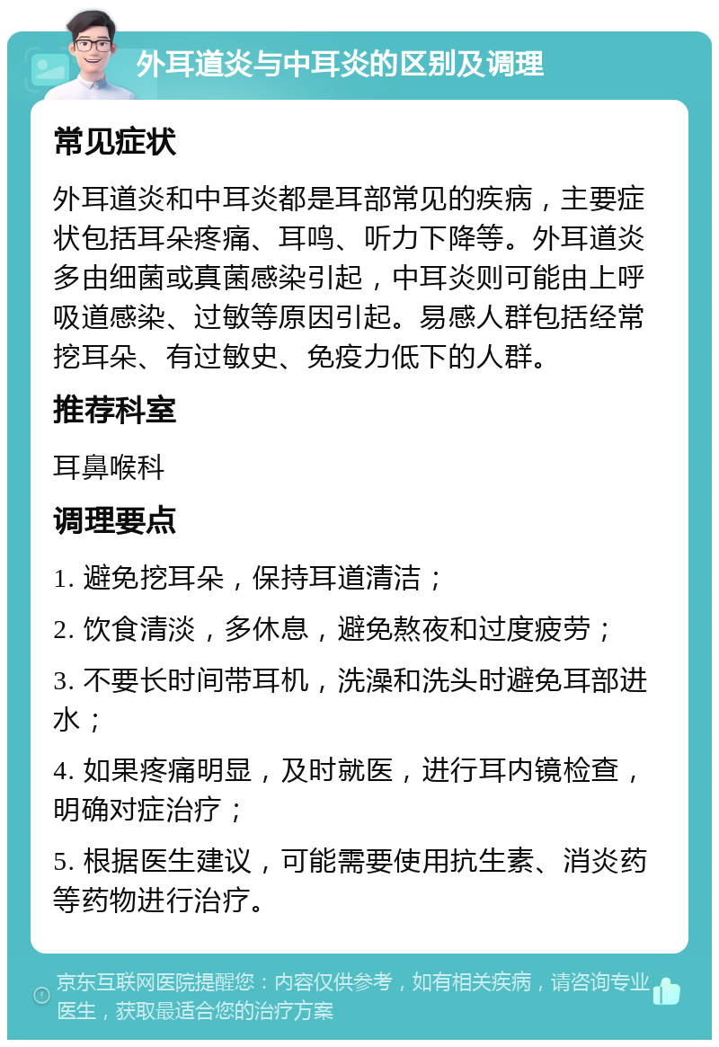 外耳道炎与中耳炎的区别及调理 常见症状 外耳道炎和中耳炎都是耳部常见的疾病，主要症状包括耳朵疼痛、耳鸣、听力下降等。外耳道炎多由细菌或真菌感染引起，中耳炎则可能由上呼吸道感染、过敏等原因引起。易感人群包括经常挖耳朵、有过敏史、免疫力低下的人群。 推荐科室 耳鼻喉科 调理要点 1. 避免挖耳朵，保持耳道清洁； 2. 饮食清淡，多休息，避免熬夜和过度疲劳； 3. 不要长时间带耳机，洗澡和洗头时避免耳部进水； 4. 如果疼痛明显，及时就医，进行耳内镜检查，明确对症治疗； 5. 根据医生建议，可能需要使用抗生素、消炎药等药物进行治疗。