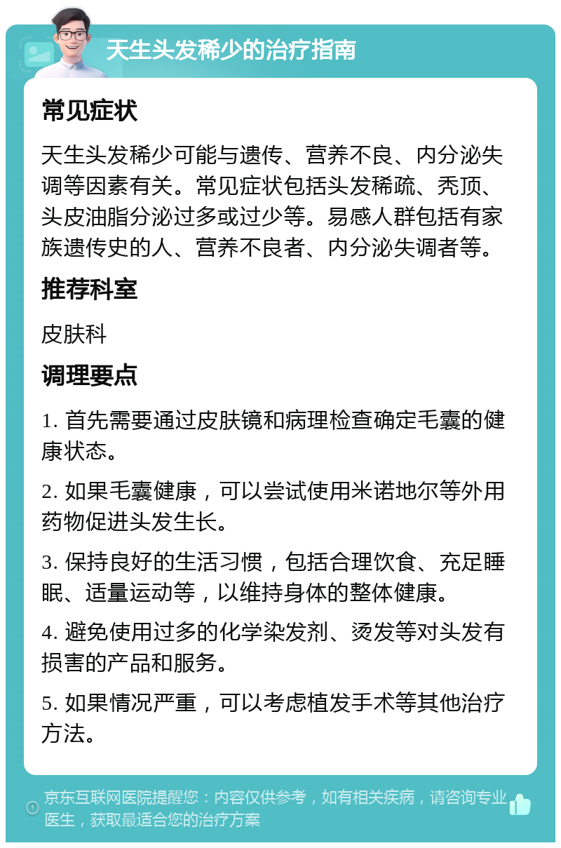 天生头发稀少的治疗指南 常见症状 天生头发稀少可能与遗传、营养不良、内分泌失调等因素有关。常见症状包括头发稀疏、秃顶、头皮油脂分泌过多或过少等。易感人群包括有家族遗传史的人、营养不良者、内分泌失调者等。 推荐科室 皮肤科 调理要点 1. 首先需要通过皮肤镜和病理检查确定毛囊的健康状态。 2. 如果毛囊健康，可以尝试使用米诺地尔等外用药物促进头发生长。 3. 保持良好的生活习惯，包括合理饮食、充足睡眠、适量运动等，以维持身体的整体健康。 4. 避免使用过多的化学染发剂、烫发等对头发有损害的产品和服务。 5. 如果情况严重，可以考虑植发手术等其他治疗方法。