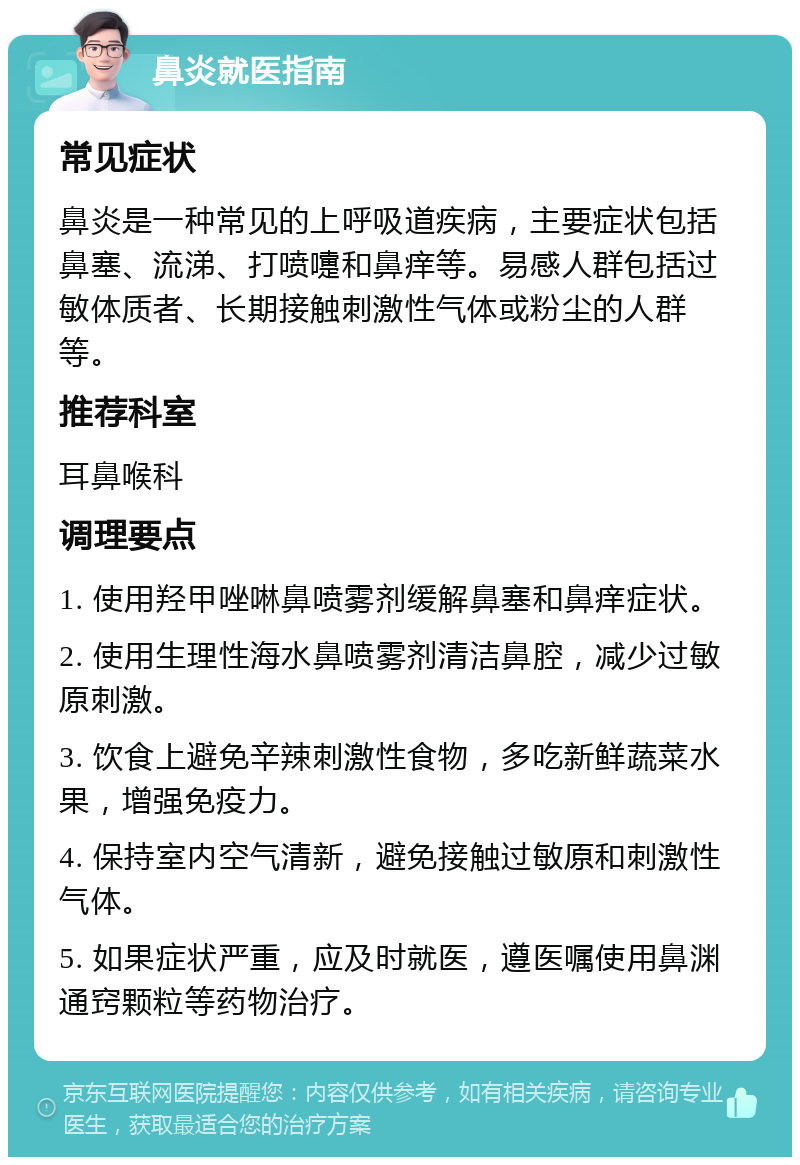 鼻炎就医指南 常见症状 鼻炎是一种常见的上呼吸道疾病，主要症状包括鼻塞、流涕、打喷嚏和鼻痒等。易感人群包括过敏体质者、长期接触刺激性气体或粉尘的人群等。 推荐科室 耳鼻喉科 调理要点 1. 使用羟甲唑啉鼻喷雾剂缓解鼻塞和鼻痒症状。 2. 使用生理性海水鼻喷雾剂清洁鼻腔，减少过敏原刺激。 3. 饮食上避免辛辣刺激性食物，多吃新鲜蔬菜水果，增强免疫力。 4. 保持室内空气清新，避免接触过敏原和刺激性气体。 5. 如果症状严重，应及时就医，遵医嘱使用鼻渊通窍颗粒等药物治疗。