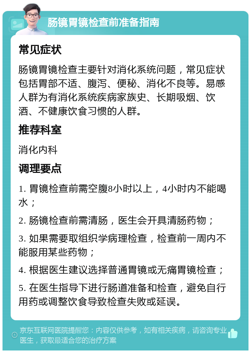 肠镜胃镜检查前准备指南 常见症状 肠镜胃镜检查主要针对消化系统问题，常见症状包括胃部不适、腹泻、便秘、消化不良等。易感人群为有消化系统疾病家族史、长期吸烟、饮酒、不健康饮食习惯的人群。 推荐科室 消化内科 调理要点 1. 胃镜检查前需空腹8小时以上，4小时内不能喝水； 2. 肠镜检查前需清肠，医生会开具清肠药物； 3. 如果需要取组织学病理检查，检查前一周内不能服用某些药物； 4. 根据医生建议选择普通胃镜或无痛胃镜检查； 5. 在医生指导下进行肠道准备和检查，避免自行用药或调整饮食导致检查失败或延误。