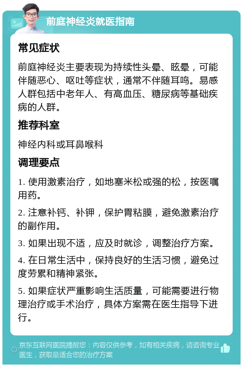 前庭神经炎就医指南 常见症状 前庭神经炎主要表现为持续性头晕、眩晕，可能伴随恶心、呕吐等症状，通常不伴随耳鸣。易感人群包括中老年人、有高血压、糖尿病等基础疾病的人群。 推荐科室 神经内科或耳鼻喉科 调理要点 1. 使用激素治疗，如地塞米松或强的松，按医嘱用药。 2. 注意补钙、补钾，保护胃粘膜，避免激素治疗的副作用。 3. 如果出现不适，应及时就诊，调整治疗方案。 4. 在日常生活中，保持良好的生活习惯，避免过度劳累和精神紧张。 5. 如果症状严重影响生活质量，可能需要进行物理治疗或手术治疗，具体方案需在医生指导下进行。