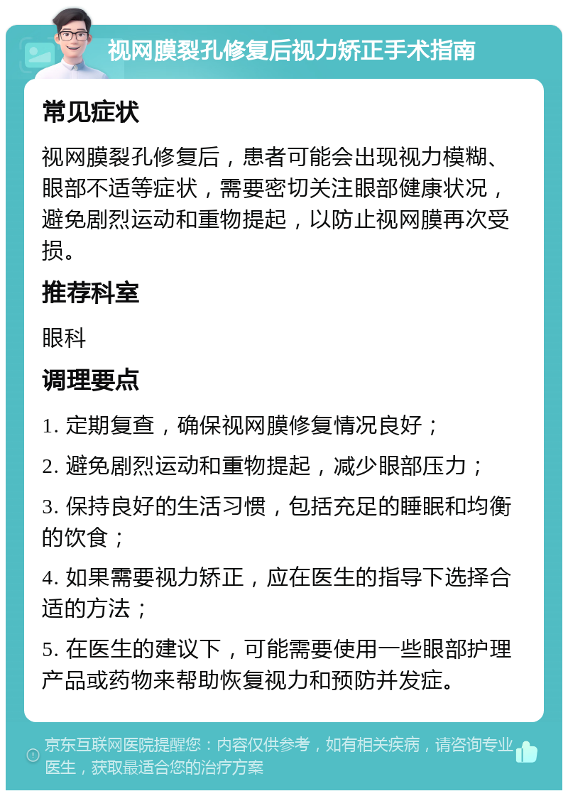 视网膜裂孔修复后视力矫正手术指南 常见症状 视网膜裂孔修复后，患者可能会出现视力模糊、眼部不适等症状，需要密切关注眼部健康状况，避免剧烈运动和重物提起，以防止视网膜再次受损。 推荐科室 眼科 调理要点 1. 定期复查，确保视网膜修复情况良好； 2. 避免剧烈运动和重物提起，减少眼部压力； 3. 保持良好的生活习惯，包括充足的睡眠和均衡的饮食； 4. 如果需要视力矫正，应在医生的指导下选择合适的方法； 5. 在医生的建议下，可能需要使用一些眼部护理产品或药物来帮助恢复视力和预防并发症。