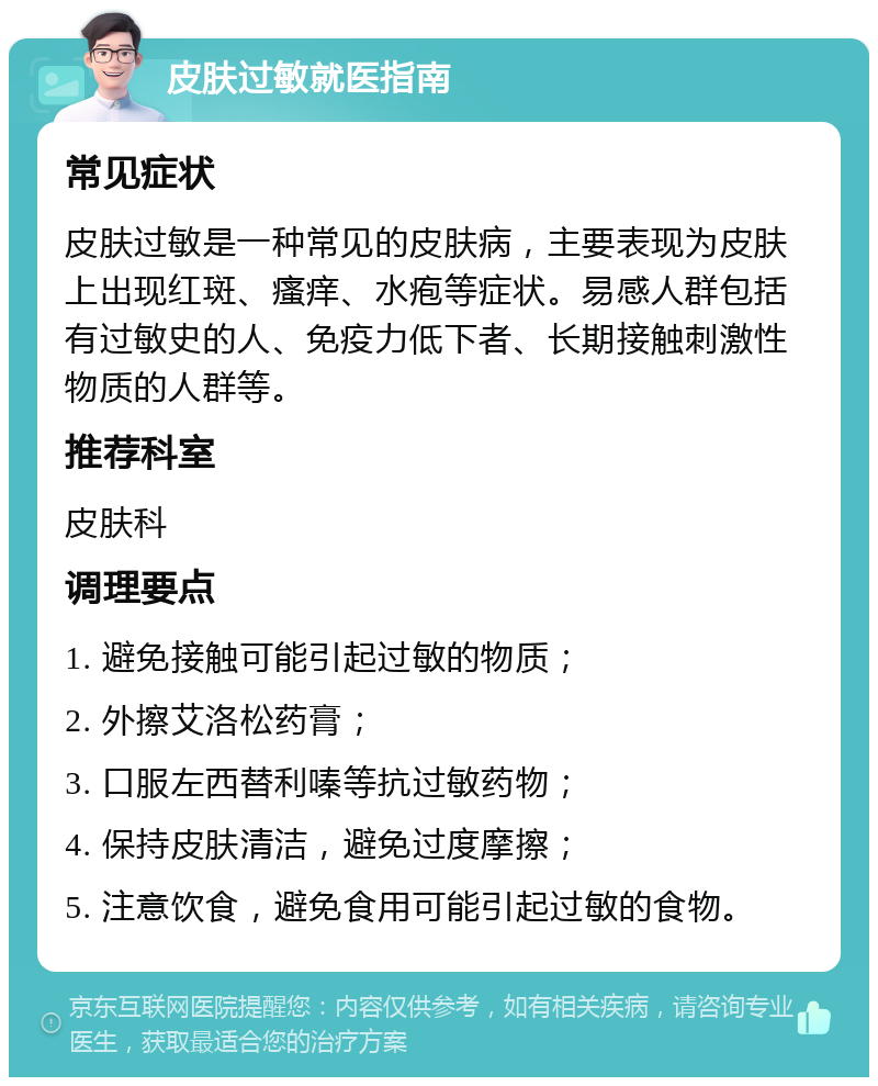 皮肤过敏就医指南 常见症状 皮肤过敏是一种常见的皮肤病，主要表现为皮肤上出现红斑、瘙痒、水疱等症状。易感人群包括有过敏史的人、免疫力低下者、长期接触刺激性物质的人群等。 推荐科室 皮肤科 调理要点 1. 避免接触可能引起过敏的物质； 2. 外擦艾洛松药膏； 3. 口服左西替利嗪等抗过敏药物； 4. 保持皮肤清洁，避免过度摩擦； 5. 注意饮食，避免食用可能引起过敏的食物。