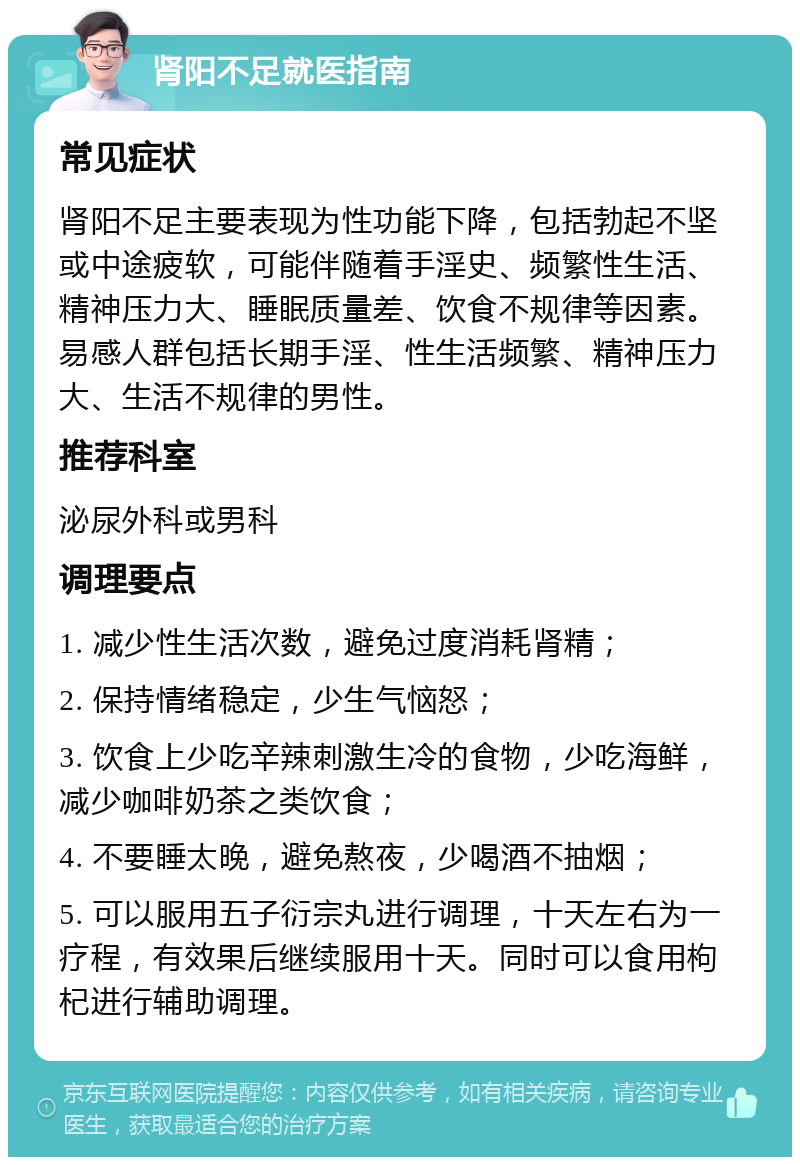 肾阳不足就医指南 常见症状 肾阳不足主要表现为性功能下降，包括勃起不坚或中途疲软，可能伴随着手淫史、频繁性生活、精神压力大、睡眠质量差、饮食不规律等因素。易感人群包括长期手淫、性生活频繁、精神压力大、生活不规律的男性。 推荐科室 泌尿外科或男科 调理要点 1. 减少性生活次数，避免过度消耗肾精； 2. 保持情绪稳定，少生气恼怒； 3. 饮食上少吃辛辣刺激生冷的食物，少吃海鲜，减少咖啡奶茶之类饮食； 4. 不要睡太晚，避免熬夜，少喝酒不抽烟； 5. 可以服用五子衍宗丸进行调理，十天左右为一疗程，有效果后继续服用十天。同时可以食用枸杞进行辅助调理。