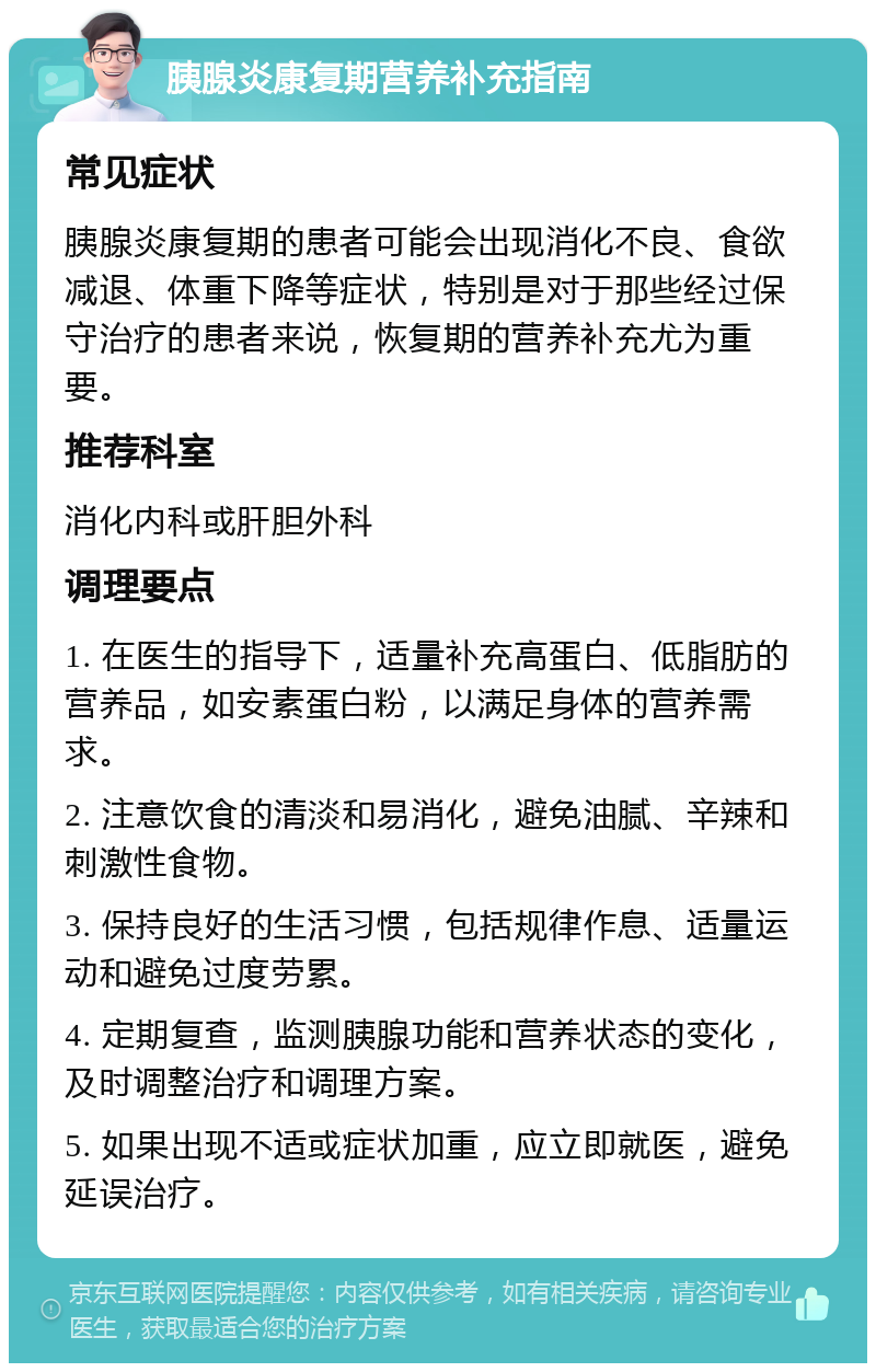 胰腺炎康复期营养补充指南 常见症状 胰腺炎康复期的患者可能会出现消化不良、食欲减退、体重下降等症状，特别是对于那些经过保守治疗的患者来说，恢复期的营养补充尤为重要。 推荐科室 消化内科或肝胆外科 调理要点 1. 在医生的指导下，适量补充高蛋白、低脂肪的营养品，如安素蛋白粉，以满足身体的营养需求。 2. 注意饮食的清淡和易消化，避免油腻、辛辣和刺激性食物。 3. 保持良好的生活习惯，包括规律作息、适量运动和避免过度劳累。 4. 定期复查，监测胰腺功能和营养状态的变化，及时调整治疗和调理方案。 5. 如果出现不适或症状加重，应立即就医，避免延误治疗。