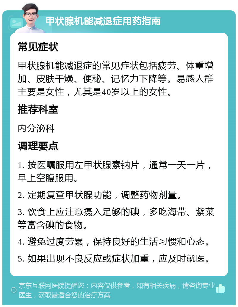 甲状腺机能减退症用药指南 常见症状 甲状腺机能减退症的常见症状包括疲劳、体重增加、皮肤干燥、便秘、记忆力下降等。易感人群主要是女性，尤其是40岁以上的女性。 推荐科室 内分泌科 调理要点 1. 按医嘱服用左甲状腺素钠片，通常一天一片，早上空腹服用。 2. 定期复查甲状腺功能，调整药物剂量。 3. 饮食上应注意摄入足够的碘，多吃海带、紫菜等富含碘的食物。 4. 避免过度劳累，保持良好的生活习惯和心态。 5. 如果出现不良反应或症状加重，应及时就医。