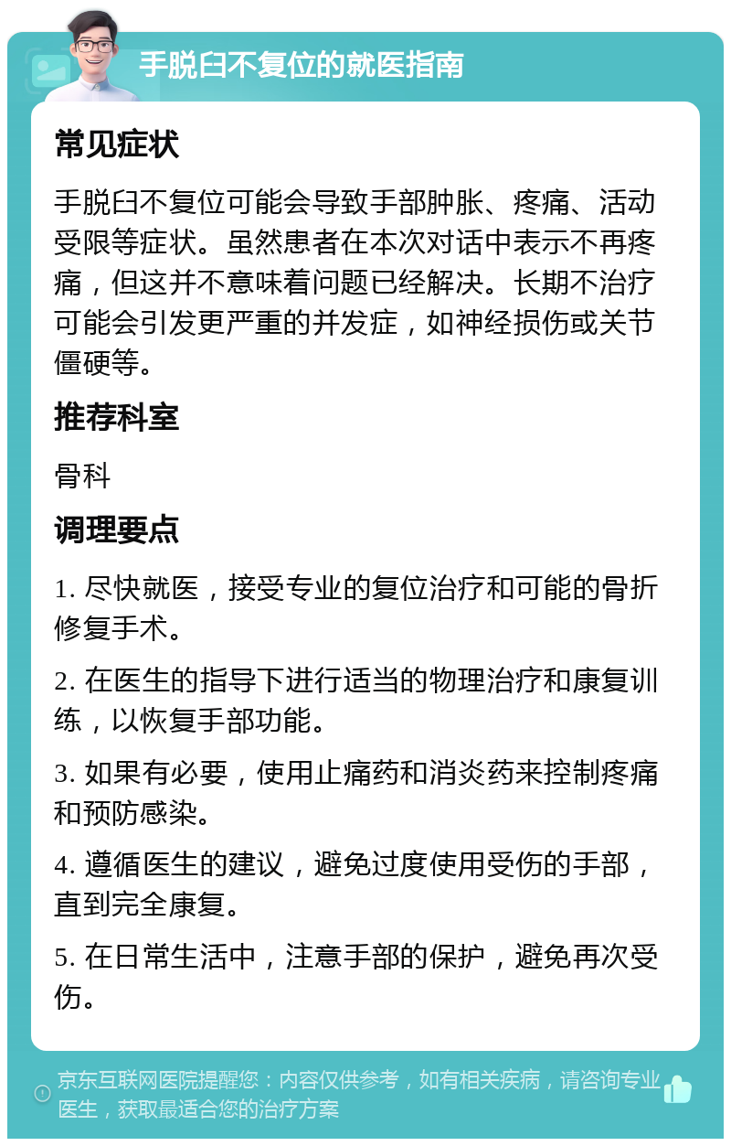 手脱臼不复位的就医指南 常见症状 手脱臼不复位可能会导致手部肿胀、疼痛、活动受限等症状。虽然患者在本次对话中表示不再疼痛，但这并不意味着问题已经解决。长期不治疗可能会引发更严重的并发症，如神经损伤或关节僵硬等。 推荐科室 骨科 调理要点 1. 尽快就医，接受专业的复位治疗和可能的骨折修复手术。 2. 在医生的指导下进行适当的物理治疗和康复训练，以恢复手部功能。 3. 如果有必要，使用止痛药和消炎药来控制疼痛和预防感染。 4. 遵循医生的建议，避免过度使用受伤的手部，直到完全康复。 5. 在日常生活中，注意手部的保护，避免再次受伤。