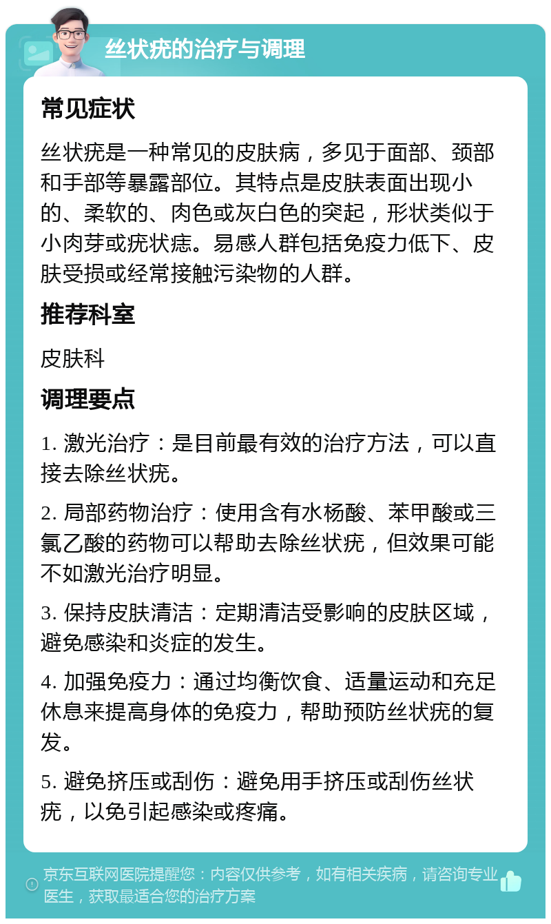 丝状疣的治疗与调理 常见症状 丝状疣是一种常见的皮肤病，多见于面部、颈部和手部等暴露部位。其特点是皮肤表面出现小的、柔软的、肉色或灰白色的突起，形状类似于小肉芽或疣状痣。易感人群包括免疫力低下、皮肤受损或经常接触污染物的人群。 推荐科室 皮肤科 调理要点 1. 激光治疗：是目前最有效的治疗方法，可以直接去除丝状疣。 2. 局部药物治疗：使用含有水杨酸、苯甲酸或三氯乙酸的药物可以帮助去除丝状疣，但效果可能不如激光治疗明显。 3. 保持皮肤清洁：定期清洁受影响的皮肤区域，避免感染和炎症的发生。 4. 加强免疫力：通过均衡饮食、适量运动和充足休息来提高身体的免疫力，帮助预防丝状疣的复发。 5. 避免挤压或刮伤：避免用手挤压或刮伤丝状疣，以免引起感染或疼痛。