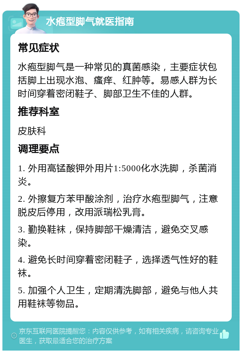 水疱型脚气就医指南 常见症状 水疱型脚气是一种常见的真菌感染，主要症状包括脚上出现水泡、瘙痒、红肿等。易感人群为长时间穿着密闭鞋子、脚部卫生不佳的人群。 推荐科室 皮肤科 调理要点 1. 外用高锰酸钾外用片1:5000化水洗脚，杀菌消炎。 2. 外擦复方苯甲酸涂剂，治疗水疱型脚气，注意脱皮后停用，改用派瑞松乳膏。 3. 勤换鞋袜，保持脚部干燥清洁，避免交叉感染。 4. 避免长时间穿着密闭鞋子，选择透气性好的鞋袜。 5. 加强个人卫生，定期清洗脚部，避免与他人共用鞋袜等物品。