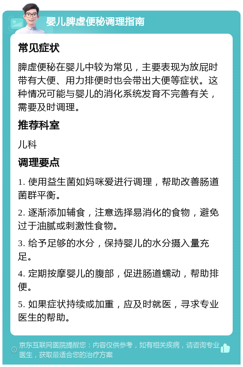 婴儿脾虚便秘调理指南 常见症状 脾虚便秘在婴儿中较为常见，主要表现为放屁时带有大便、用力排便时也会带出大便等症状。这种情况可能与婴儿的消化系统发育不完善有关，需要及时调理。 推荐科室 儿科 调理要点 1. 使用益生菌如妈咪爱进行调理，帮助改善肠道菌群平衡。 2. 逐渐添加辅食，注意选择易消化的食物，避免过于油腻或刺激性食物。 3. 给予足够的水分，保持婴儿的水分摄入量充足。 4. 定期按摩婴儿的腹部，促进肠道蠕动，帮助排便。 5. 如果症状持续或加重，应及时就医，寻求专业医生的帮助。