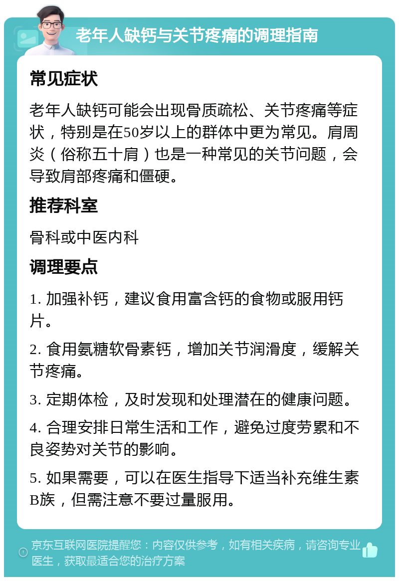 老年人缺钙与关节疼痛的调理指南 常见症状 老年人缺钙可能会出现骨质疏松、关节疼痛等症状，特别是在50岁以上的群体中更为常见。肩周炎（俗称五十肩）也是一种常见的关节问题，会导致肩部疼痛和僵硬。 推荐科室 骨科或中医内科 调理要点 1. 加强补钙，建议食用富含钙的食物或服用钙片。 2. 食用氨糖软骨素钙，增加关节润滑度，缓解关节疼痛。 3. 定期体检，及时发现和处理潜在的健康问题。 4. 合理安排日常生活和工作，避免过度劳累和不良姿势对关节的影响。 5. 如果需要，可以在医生指导下适当补充维生素B族，但需注意不要过量服用。