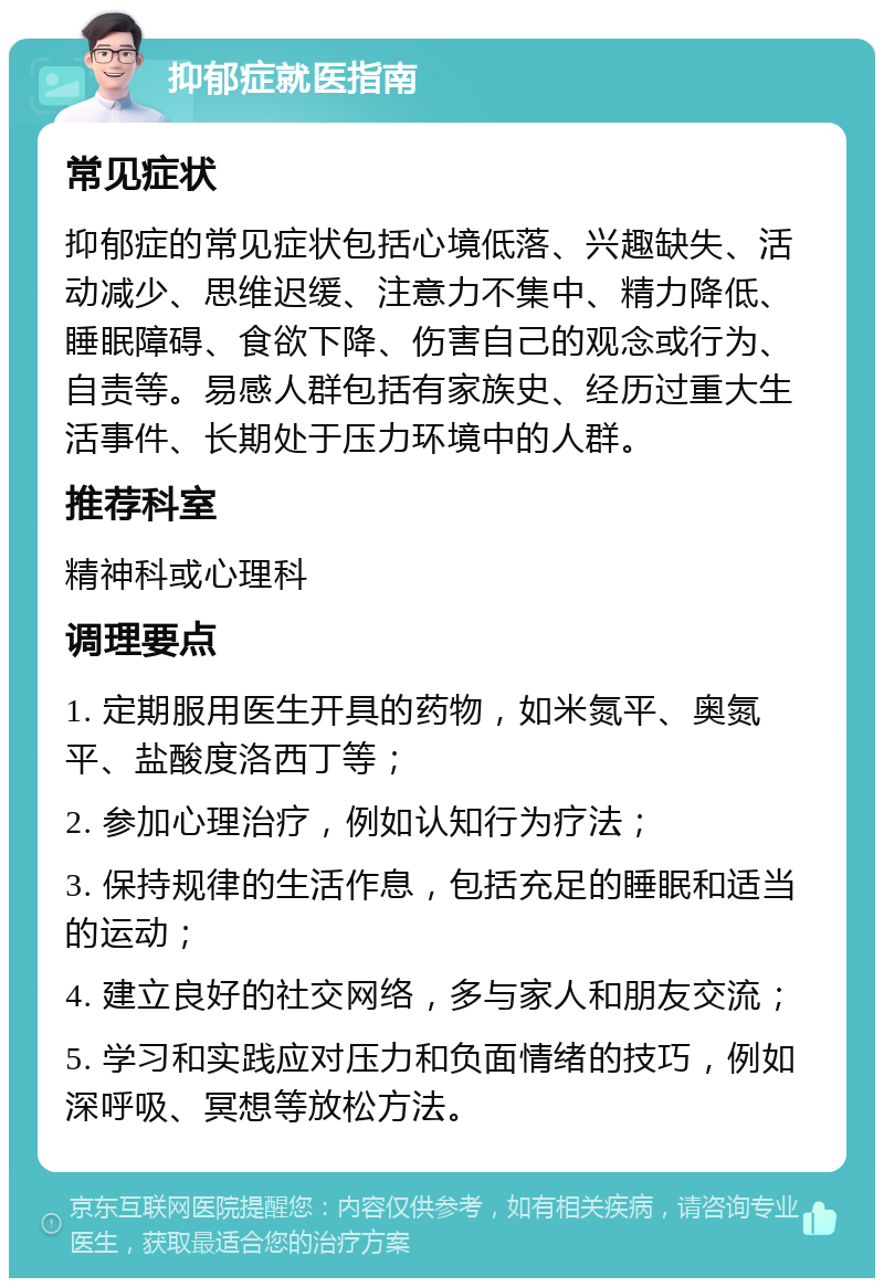 抑郁症就医指南 常见症状 抑郁症的常见症状包括心境低落、兴趣缺失、活动减少、思维迟缓、注意力不集中、精力降低、睡眠障碍、食欲下降、伤害自己的观念或行为、自责等。易感人群包括有家族史、经历过重大生活事件、长期处于压力环境中的人群。 推荐科室 精神科或心理科 调理要点 1. 定期服用医生开具的药物，如米氮平、奥氮平、盐酸度洛西丁等； 2. 参加心理治疗，例如认知行为疗法； 3. 保持规律的生活作息，包括充足的睡眠和适当的运动； 4. 建立良好的社交网络，多与家人和朋友交流； 5. 学习和实践应对压力和负面情绪的技巧，例如深呼吸、冥想等放松方法。