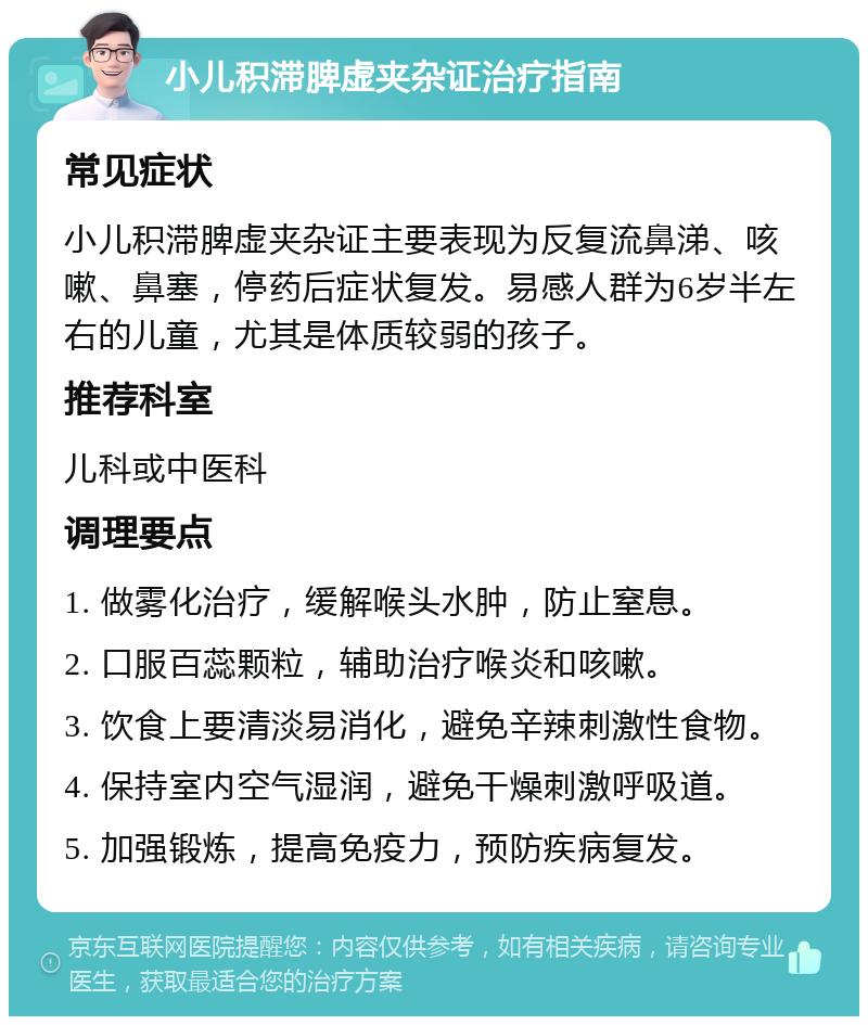 小儿积滞脾虚夹杂证治疗指南 常见症状 小儿积滞脾虚夹杂证主要表现为反复流鼻涕、咳嗽、鼻塞，停药后症状复发。易感人群为6岁半左右的儿童，尤其是体质较弱的孩子。 推荐科室 儿科或中医科 调理要点 1. 做雾化治疗，缓解喉头水肿，防止窒息。 2. 口服百蕊颗粒，辅助治疗喉炎和咳嗽。 3. 饮食上要清淡易消化，避免辛辣刺激性食物。 4. 保持室内空气湿润，避免干燥刺激呼吸道。 5. 加强锻炼，提高免疫力，预防疾病复发。