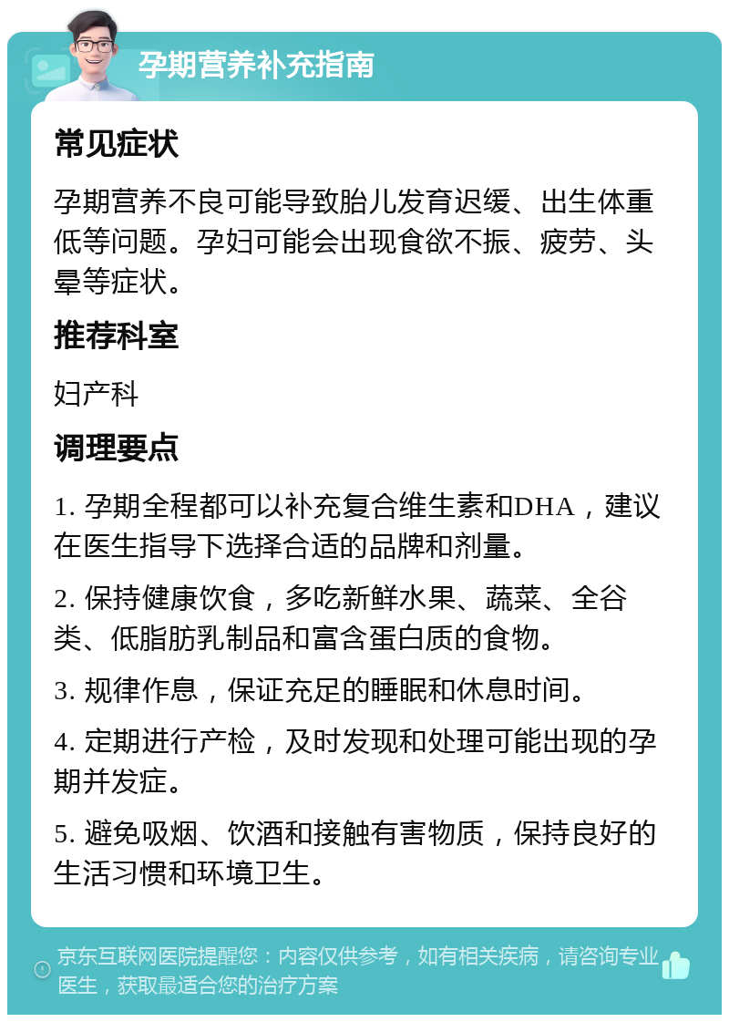 孕期营养补充指南 常见症状 孕期营养不良可能导致胎儿发育迟缓、出生体重低等问题。孕妇可能会出现食欲不振、疲劳、头晕等症状。 推荐科室 妇产科 调理要点 1. 孕期全程都可以补充复合维生素和DHA，建议在医生指导下选择合适的品牌和剂量。 2. 保持健康饮食，多吃新鲜水果、蔬菜、全谷类、低脂肪乳制品和富含蛋白质的食物。 3. 规律作息，保证充足的睡眠和休息时间。 4. 定期进行产检，及时发现和处理可能出现的孕期并发症。 5. 避免吸烟、饮酒和接触有害物质，保持良好的生活习惯和环境卫生。