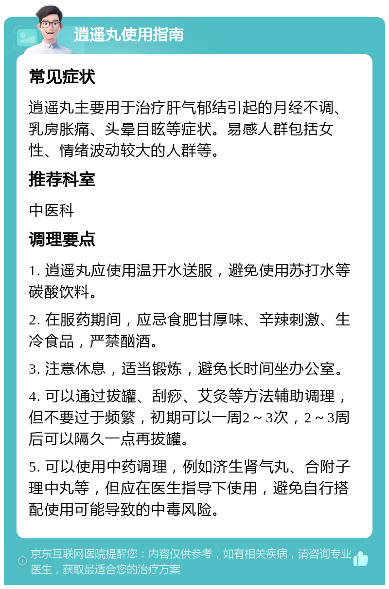 逍遥丸使用指南 常见症状 逍遥丸主要用于治疗肝气郁结引起的月经不调、乳房胀痛、头晕目眩等症状。易感人群包括女性、情绪波动较大的人群等。 推荐科室 中医科 调理要点 1. 逍遥丸应使用温开水送服，避免使用苏打水等碳酸饮料。 2. 在服药期间，应忌食肥甘厚味、辛辣刺激、生冷食品，严禁酗酒。 3. 注意休息，适当锻炼，避免长时间坐办公室。 4. 可以通过拔罐、刮痧、艾灸等方法辅助调理，但不要过于频繁，初期可以一周2～3次，2～3周后可以隔久一点再拔罐。 5. 可以使用中药调理，例如济生肾气丸、合附子理中丸等，但应在医生指导下使用，避免自行搭配使用可能导致的中毒风险。