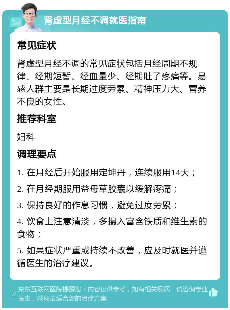 肾虚型月经不调就医指南 常见症状 肾虚型月经不调的常见症状包括月经周期不规律、经期短暂、经血量少、经期肚子疼痛等。易感人群主要是长期过度劳累、精神压力大、营养不良的女性。 推荐科室 妇科 调理要点 1. 在月经后开始服用定坤丹，连续服用14天； 2. 在月经期服用益母草胶囊以缓解疼痛； 3. 保持良好的作息习惯，避免过度劳累； 4. 饮食上注意清淡，多摄入富含铁质和维生素的食物； 5. 如果症状严重或持续不改善，应及时就医并遵循医生的治疗建议。