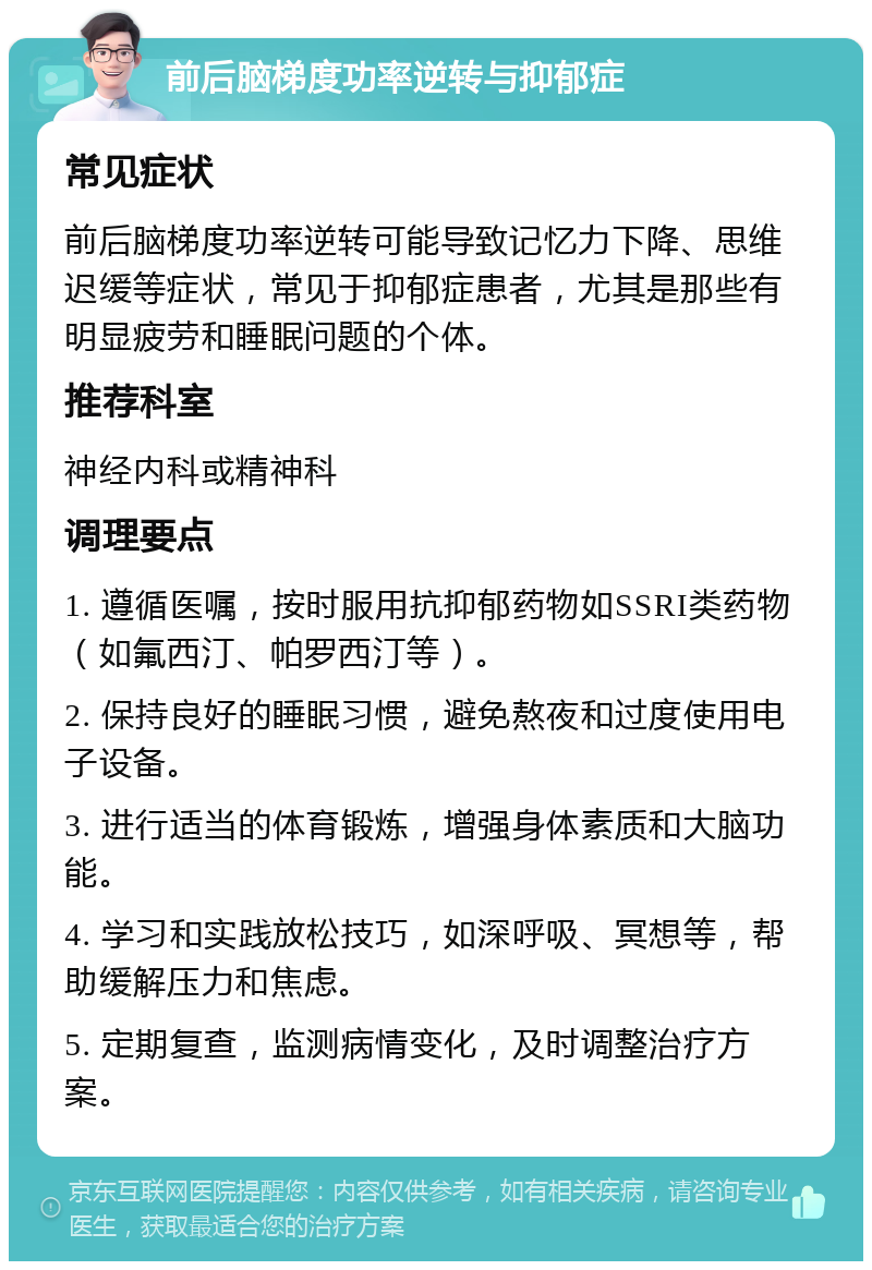 前后脑梯度功率逆转与抑郁症 常见症状 前后脑梯度功率逆转可能导致记忆力下降、思维迟缓等症状，常见于抑郁症患者，尤其是那些有明显疲劳和睡眠问题的个体。 推荐科室 神经内科或精神科 调理要点 1. 遵循医嘱，按时服用抗抑郁药物如SSRI类药物（如氟西汀、帕罗西汀等）。 2. 保持良好的睡眠习惯，避免熬夜和过度使用电子设备。 3. 进行适当的体育锻炼，增强身体素质和大脑功能。 4. 学习和实践放松技巧，如深呼吸、冥想等，帮助缓解压力和焦虑。 5. 定期复查，监测病情变化，及时调整治疗方案。